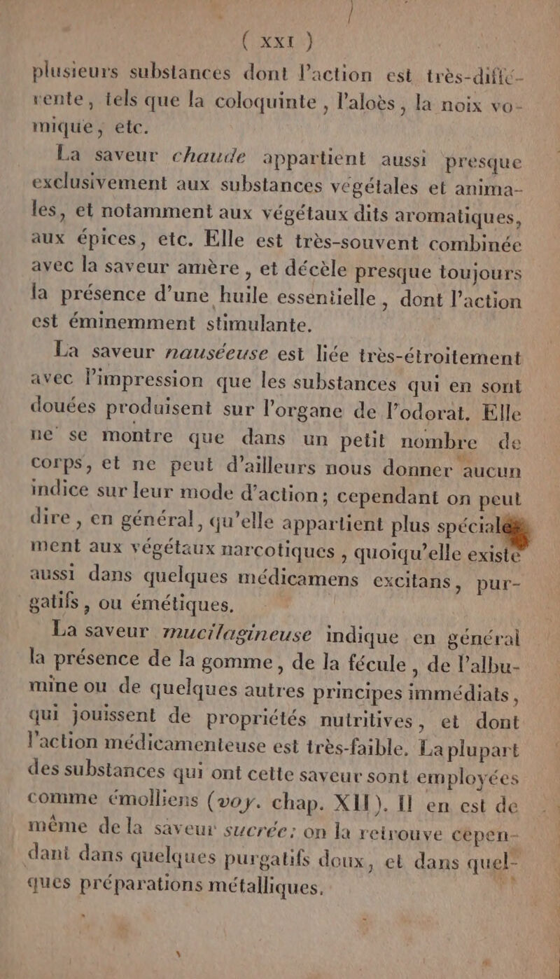 plusieurs substances dont Paction est très-diffé- rente, tels que la coloquinte , l’aloès, la noix vo- mique, etc. La saveur chaude appartient aussi presque exclusivement aux substances végétales et anima- les, et notamment aux végétaux dits aromatiques, aux épices, etc. Elle est très-souvent combinée avec la saveur amère , et décèle presque toujours la présence d’une huile essentielle , dont l’action est éminemment stimulante. La saveur nauséeuse est liée très-étroitement avec lPimpression que les substances qui en sont douées produisent sur l’organe de l’odorat. Elle ne se montre que dans un petit nombre de Corps, et ne peut d’ailleurs nous donner aucun indice sur leur mode d'action: cependant on peut dire , en général, qu’elle appartient plus spécialé#à ment aux végétaux narcotiques , quoiqu’elle existé aussi dans quelques médicamens excitans, pur- gatifs, ou émétiques. La saveur mucilagineuse indique en général la présence de la gomme, de la fécule , de l’albu- mine ou de quelques autres principes immédiats , qui jouissent de propriétés nutritives, et dont l’action médicamenteuse est très-faible. La plupart des substances qui ont cette saveur sont employées comme émolliens (voy. chap. XII). Il en est de même dela saveur sucrée: on la retrouve cepen- dant dans quelques purgatifs doux, et dans quel” ques préparations métalliques, Fi