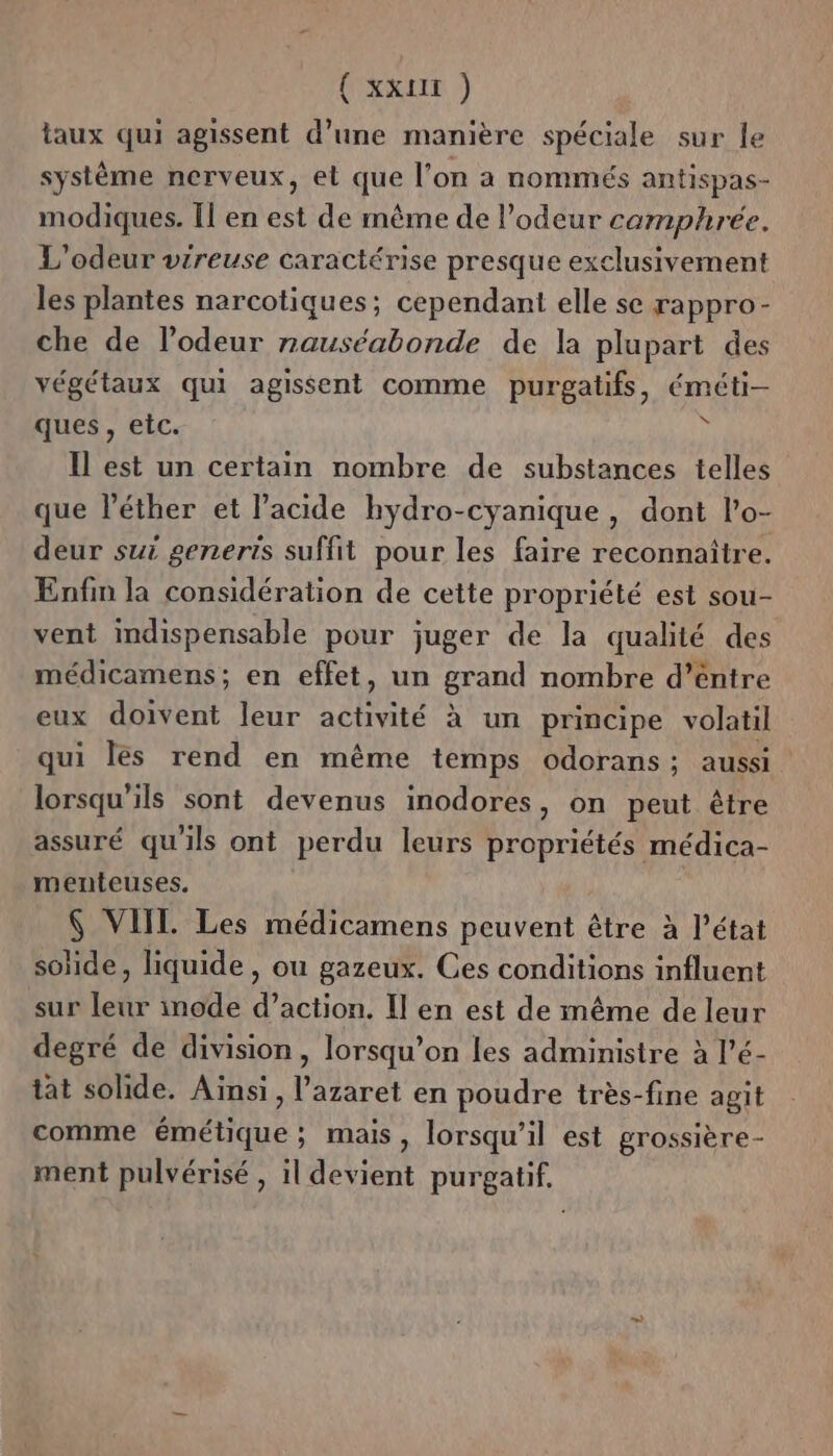 taux qui agissent d’une manière spéciale sur le système nerveux, et que l’on a nommés antispas- modiques. [1 en est de même de l’odeur camphreée. L'odeur vireuse caractérise presque exclusivement les plantes narcotiques; cependant elle se rappro- che de l'odeur rauséabonde de la plupart des végétaux qui agissent comme purgatifs, éméti- ques , etc. 4 Il est un certain nombre de substances telles que léther et l’acide hydro-cyanique, dont l’o- deur sui generts suffit pour les faire reconnaître. Enfin la considération de cette propriété est sou- vent indispensable pour juger de la qualité des médicamens; en effet, un grand nombre d’entre eux doivent leur activité à un principe volatil qui les rend en même temps odorans; aussi lorsqu'ils sont devenus inodores, on peut être assuré qu'ils ont perdu leurs propriétés médica- menteuses. $ VIITL. Les médicamens peuvent être à l’état soïde, liquide, ou gazeux. Ces conditions influent sur leur inode d’action. Il en est de même de leur degré de division, lorsqu'on les administre à l’é- tat solide. Ainsi, l’azaret en poudre très-fine agit comme émétique; mais, lorsqu'il est grossière- ment pulvérisé , il devient purgatif.,
