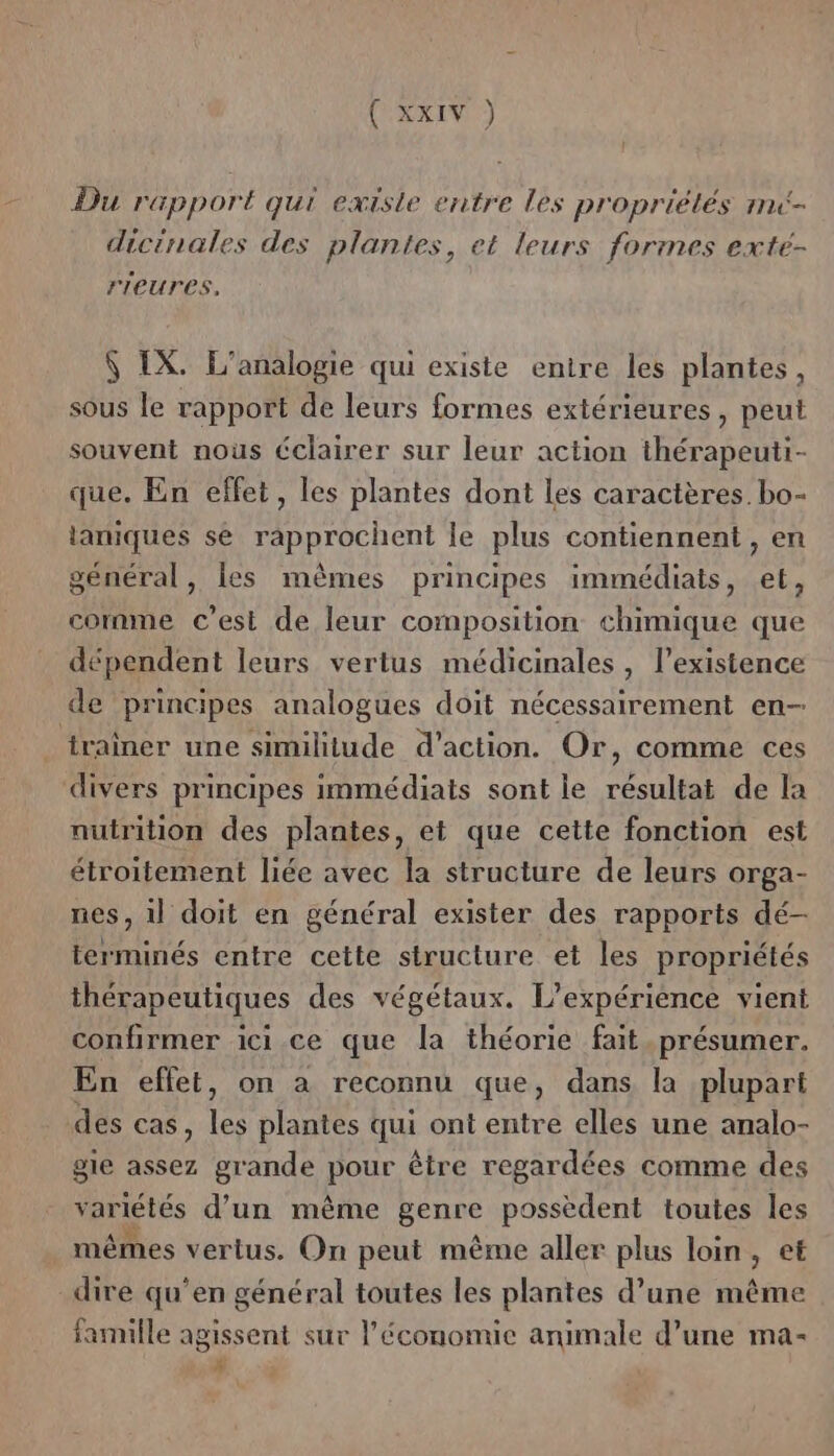 (AARIN) Du rapport qui existe entre les propriétés ri- dicinales des plantes, et leurs formes exte- rIeures, S IX. L’analogie qui existe entire les plantes, sous le rapport de leurs formes extérieures, peut souvent nous Cclairer sur leur action thérapeuti- que. En effet, les plantes dont les caractères. bo- laniques se rapprochent le plus contiennent , en général, les mêmes principes immédiats, et, comme c'est de leur composition chimique que dépendent leurs vertus médicinales, l'existence de principes analogues doit nécessairement en- traîner une similitude d’action. Or, comme ces divers principes immédiats sont le résultat de la nutrition des plantes, et que cette fonction est étroitement liée avec la structure de leurs orga- nes, ll doit en général exister des rapports dé- terminés entre cette structure et les propriétés thérapeutiques des végétaux. L'expérience vient confirmer ici.ce que la théorie fait .présumer. En effet, on à reconnu que, dans la plupart des cas, ve plantes qui ont entre elles une analo- gie assez grande pour être regardées comme des variétés d’un même genre possèdent toutes les mêmes vertus. On peut même aller plus loin ; et dire qu’en général toutes les plantes d’une même famille agissent sur l’économie animale d’une ma- # \