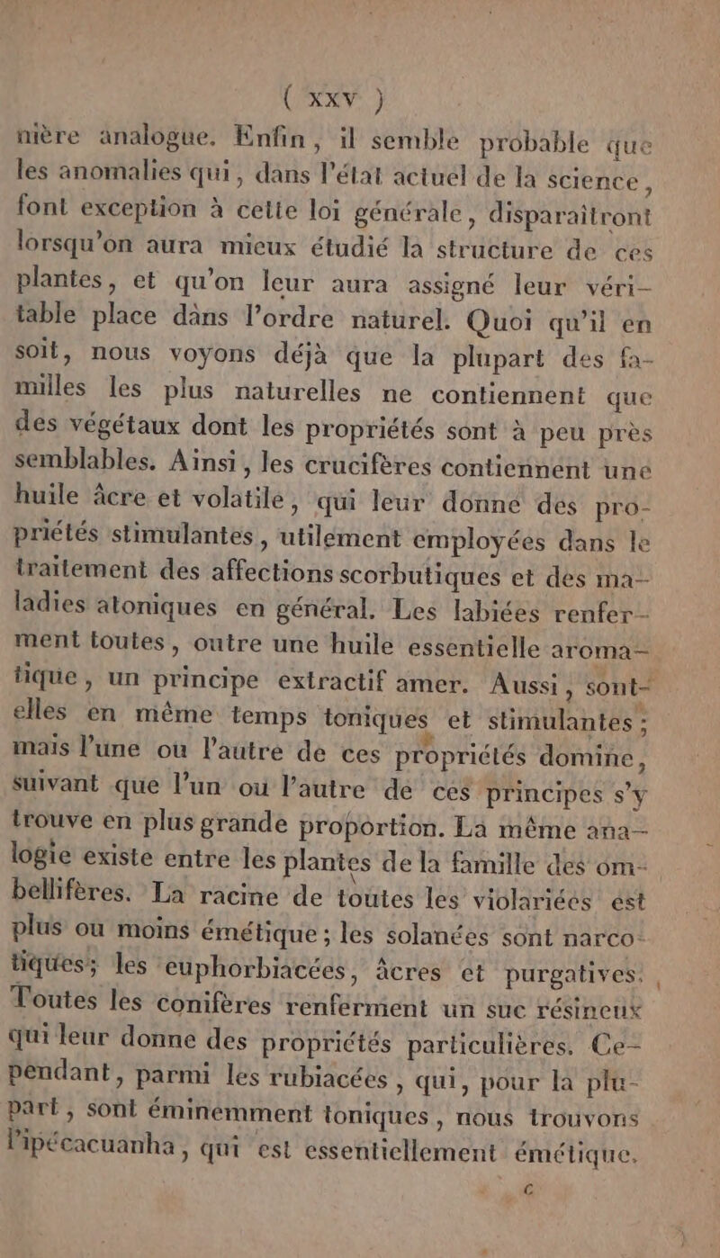 \ nière analogue. Enfin, il semble probable que les anomalies qui, dans l'état actuel de la Science , font exception à cetie loi générale, disparaitront lorsqu'on aura mieux étudié la structure de ces plantes, et qu’on leur aura assigné leur véri- table place dans l’ordre naturel. Quoi qu'il en soit, nous voyons déjà que la plupart des fa- milles les plus naturelles ne contiennent que des végétaux dont les propriétés sont à peu près semblables. Aïnsi, les crucifères contiennent une huile âcre et volatile, qui leur donné des pro- priétés stimulantes , utilément employées dans le traitement des affections scorbutiques et des na ladies atoniques en général. Les labices renfer- ment toutes, outre une huile essentielle aroma- elles en même temps ioniques et stimulantes : mais l’une où l’autre de ces propriétés domine, Suivant que l’un où l’autre de ces principes s’y trouve en plus grande proportion. La même ana logie existe entre les plantes de la famille des om- bellifères. La racine de toutes les viblariées est plus où moins émétique ; les solanées sont narco- tiques; les euphorbiacées, âcres ct purgatives: Toutes les conifères renferment un suc résineux qui leur donne des propriétés particulières. Ce- pendant, parmi les rubiacées , qui, pour là plu- part, sont éminemment toniques , nous trouvons Pipécacuanha, qui est essentiellement émétique, Es
