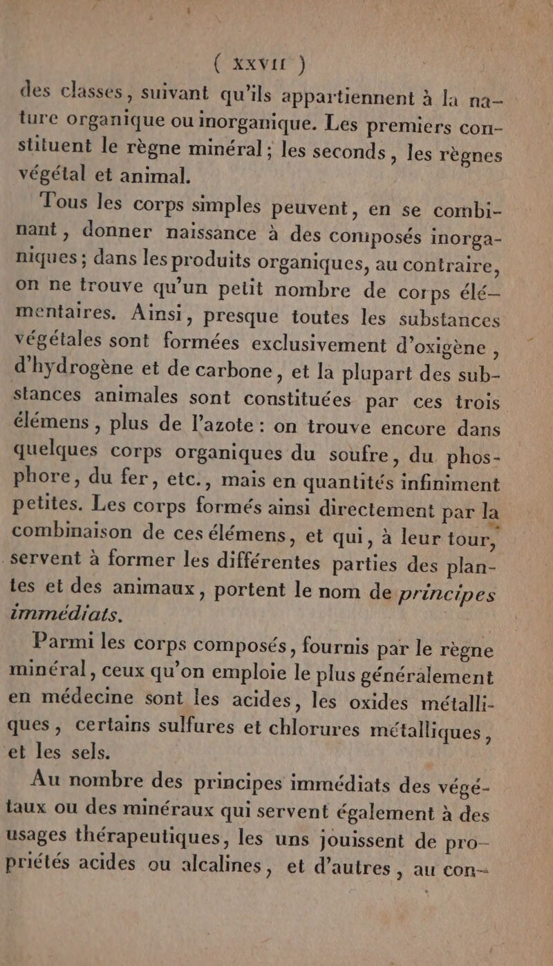 ( XXVIE°) des classes, suivant qu'ils appartiennent à la na- ture organique ou inorganique. Les premiers con- situent le règne minéral; les seconds » les règnes végétal et animal. Tous les corps simples peuvent, en se combi- nant, donner naissance à des coniposés inorga- niques ; dans les produits organiques, au contraire, on ne trouve qu'un pelit nombre de corps élé- mentaires. Ainsi, presque toutes les substances végétales sont formées exclusivement d’oxigène, d'hydrogène et de carbone, et la plupart des sub- stances animales sont constituées par ces trois élémens , plus de l'azote : on trouve encore dans quelques corps organiques du soufre, du. phos- phore, du fer, etc., mais en quantités infiniment petites. Les corps formés ainsi directement par la combinaison de ces élémens, et qui, à leur tour, servent à former les différentes parties des plan- Les et des animaux, portent le nom de principes immédiats. Parmi les corps composés, fournis par le règne minéral, ceux qu’on emploie le plus généralement en médecine sont les acides, les oxides métalli- ques, certains sulfures et chlorures métalliques, et les sels. k Au nombre des principes immédiats des végé- taux ou des minéraux qui servent également à des usages thérapeutiques, les uns jouissent de pro- priétés acides ou alcalines, et d’autres, au con-