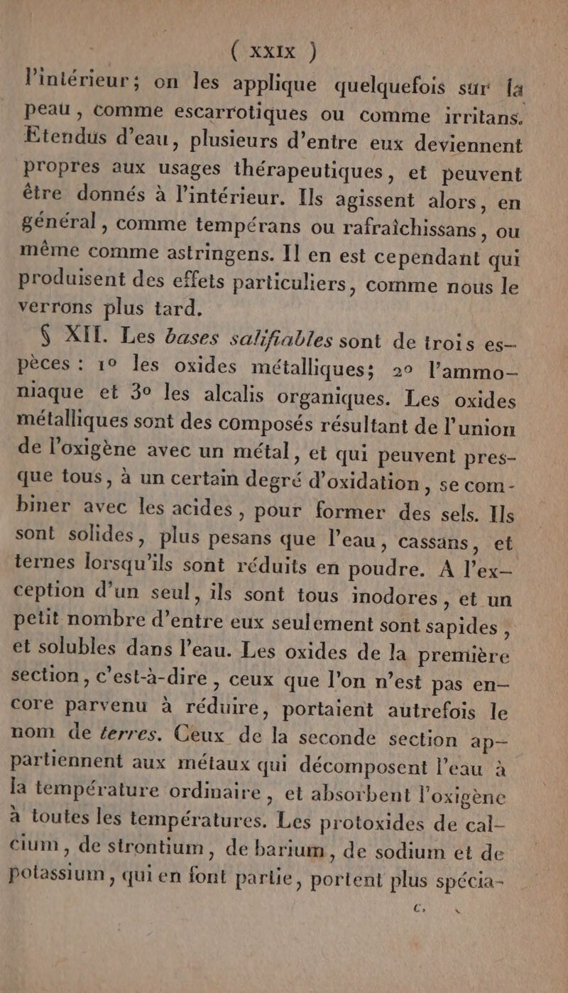 (ARXEX ) Vintérieur; on les applique quelquefois sur [4 peau , Comme escarrotiques où comme irritans. Etendus d’eau, plusieurs d’entre eux deviennent propres aux usages thérapeutiques, et peuvent être donnés à l'intérieur. Ils agissent alors, en général, comme tempérans ou rafraichissans ) OU même comme astringens. Il en est cependant qui produisent des effets particuliers, comme nous le verrons plus tard, $ XIT. Les bases salifiables sont de trois es- pèces : 1° les oxides métalliques: 2° l’'ammo- niaque et 30 les alcalis organiques. Les oxides métalliques sont des composés résultant de l'union de loxigène avec un métal, et qui peuvent pres- que tous, à un certain degré d’oxidation, se com- biner avec les acides, pour former des sels. Ils sont solides, plus pesans que l'eau, cassans, et ternes lorsqu'ils sont réduits en poudre. À l’ex- ception d’un seul, ils sont tous inodores , et un petit nombre d’entre eux seulement sont sapides , et solubles dans l’eau. Les oxides de la première section, c’est-à-dire , ceux que l’on n’est pas en— core parvenu à réduire, portaient autrefois le nom de ferres. Ceux de la seconde section ap— partiennent aux métaux qui décomposent l’eau à la température ordinaire , et absorbent l’oxigène à toutes les températures. Les protoxides de cal- Cium, de strontium, de barium , de sodium et de potassium, qui en font partie, portent plus spécia- C, ns