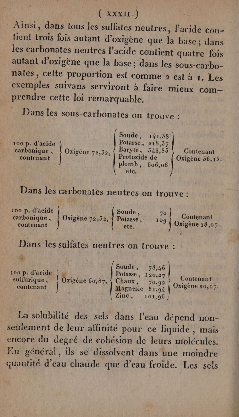 (xxx) Ainsi, dans tous les sulfates neutres, l'acide con- tient trois fois autant d'oxigène que la base; dans les carbonates neutres l'acide contient quatre fois autant d’oxigène que la base; dans les sous-carbo- nates, celte proportion est comme 2 est à r. Les exemples suivans serviront à faire mieux com prendre cette loi remarquable. Dans les sous-carbonates on trouve : Soude, 141,58 100 p. d'äcide Potasse, 218,37 carbonique , | Oxigène 72,52, en 0 US 5 MAUR EN xigène 36,15. plomb, 506,06 etc. Dans les carbonates neutres on trouve : Contenant Oxigène 18,07. 100 p. d'acide Soude , 70 contenant etc. carbonique , | Oxigène 72,52, { Potasse, 109 Dans les sulfates neutres on trouve : : ë Soude, 78,46 100 p. d'acide Potasse, 120,27 sulfurique , Drisène 60,87, | Chaux, 70,92 Contenant : Oxigène 20,057. contenant Magnésie 51,94 8 Gi Zinc, 101,96 / À La solubilité des sels dans l’eau dépend non- seulement de leur affinité pour ce liquide, mais encore du degré de cohésion de leurs molécules. En général, ils se dissolvent dans une moindre quantité d’eau chaude que d’eau froide. Les sels