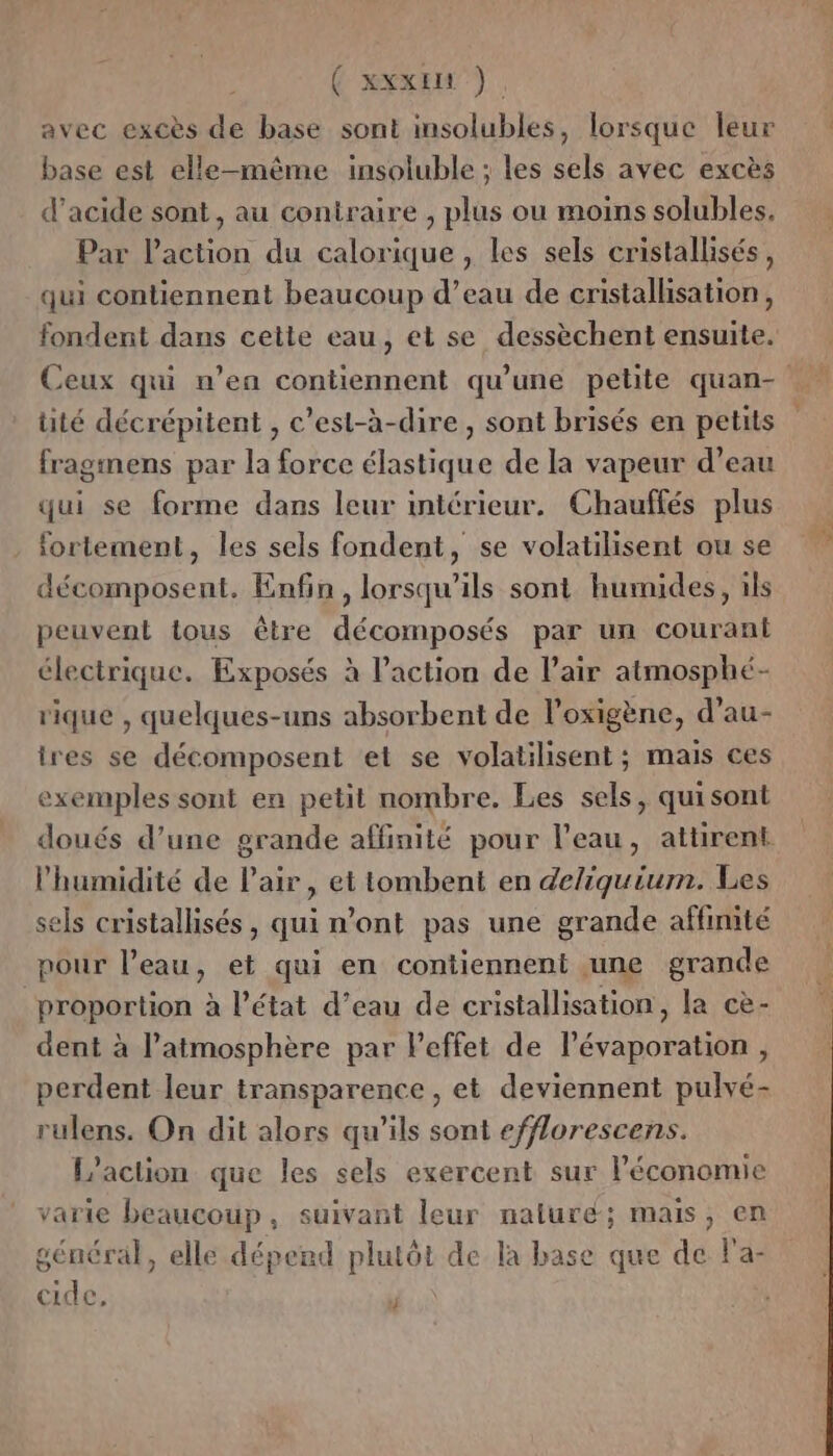 | ( xxx) avec excès de base sont msolubles, lorsque leur base est elle-même insoluble ; les sels avec excès d’acide sont, au contraire , plus ou moins solubles, Par laction du calorique , les sels cristallisés, qui contiennent beaucoup d’eau de cristallisation, üité décrépitent , c’est-à-dire, sont brisés en petits fragmens par la force élastique de la vapeur d’eau qui se forme dans leur intérieur. Chauffés plus fortement, les sels fondent, se volatilisent ou se décomposent. Enfin, lorsqu'ils sont humides, ils peuvent tous être décomposés par un courant électrique. Exposés à l’action de l'air atmosphé- rique , quelques-uns absorbent de l’oxigène, d’au- ires se décomposent et se volatilisent; mais ces exemples sont en petit nombre. Les sels, quisont l'humidité de Pair, et tombent en deliquium. Les sels cristallisés, qui n’ont pas une grande affinité pour l’eau, et qui en contiennent une grande proportion à l’état d’eau de cristallisation, la cè- dent à l’atmosphère par l'effet de lévaporation , perdent leur transparence , et deviennent pulvé- rulens. On dit alors qu’ils sont efflorescens. L'action que les sels exercent sur économie varie beaucoup, suivant leur naluré; mais, en général, elle déperd plutôt de la base que de la- cide, 4 D à