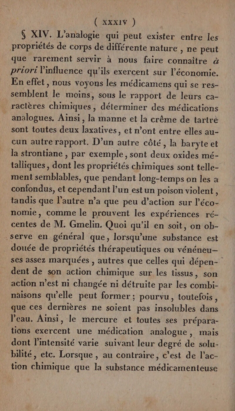 $ XIV. L’analogie qui peut exister entre les propriétés de corps de différente nature , ne peut que rarement servir à nous faire connaître à priori l'influence qu'ils exercent sur l’économie. En effet, nous voyons les médicamens qui se res- semblent le moins, sous le rapport de leurs ca- ractères chimiques, déterminer des médications analogues. Ainsi, la manne et la crême de tartré sont toutes deux laxatives, et n’ont entre elles au- cun autre rapport. D’un autre côté, la baryte et la strontiane , par exemple, sont deux oxides mé- talliques , dont les propriétés chimiques sont telle- ment semblables, que pendant long-temps on les a confondus, et cependant l’un est un poison violent, tandis que l’autre n’a que peu d’action sur l’éco- nomie, comme le prouvent les expériences ré- centes de M. Gmelin, Quoi qu’il en soit, on ob- serve en général que, lorsqu'une substance est douée de propriétés thérapeutiques ou vénéneu- ses assez marquées , autres que celles qui dépen- dent de son action chimique sur les tissus, son action n’est ni changée ni détruite par les combi- naisons qu'elle peut former ; pourvu, toutefois, que ces dernières ne soient pas insolubles dans l’eau. Ainsi, le mercure et toutes ses prépara- tions exercent une médication analogue, mais dont l'intensité varie suivant leur degré de solu- bilité, etc. Lorsque , au contraire, c’est de l’ac- tion chimique que la substance médicamenteuse