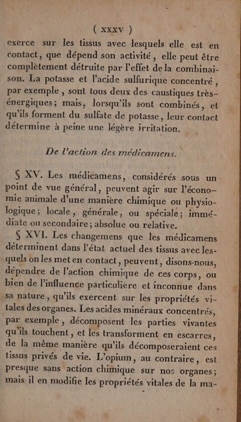 ( XXXY ) L exerce sur les tissus avec lesquels elle est en contact, que dépend son activité, elle peut être complètement détruite par l'effet de la combinai- son. La potasse et l’acide sulfurique concentré , par exemple , sont tous deux des caustiques très- énergiques; mais, lorsqu'ils sont combinés, et qu'ils forment du sulfate de potasse, leur contact détermine à peine une légère irritation. \ De l’action des médicamens. $ XV. Les médicamens, considérés sous un point de vue général, peuvent agir sur l’écono- mie animale d’une manière chimique ou physio- logique; locale, générale, ou spéciale; immé- diate ou secondaire ; absolue ou relative. $ XVI. Les changemens que les médicamens déterminent dans l’état actuel des tissus avec les- quels on les met en contact, peuvent, disons-nous, dépendre de l'action chimique de ces corps, ou bien de l’influence particulière et inconnue dans sa nature, qu'ils exercent sur les propriétés vi- tales des organes. Les acides minéraux concentrés, par exemple, décomposent les parties vivantes qu’ils touchent , et les transforment en escarres, de la même manière qu'ils décomposeraient ces tissus privés de vie, L’opium, au contraire, est presque sans action chimique sur no: organes: mais il en modifie les propriétés vitales de la ma-