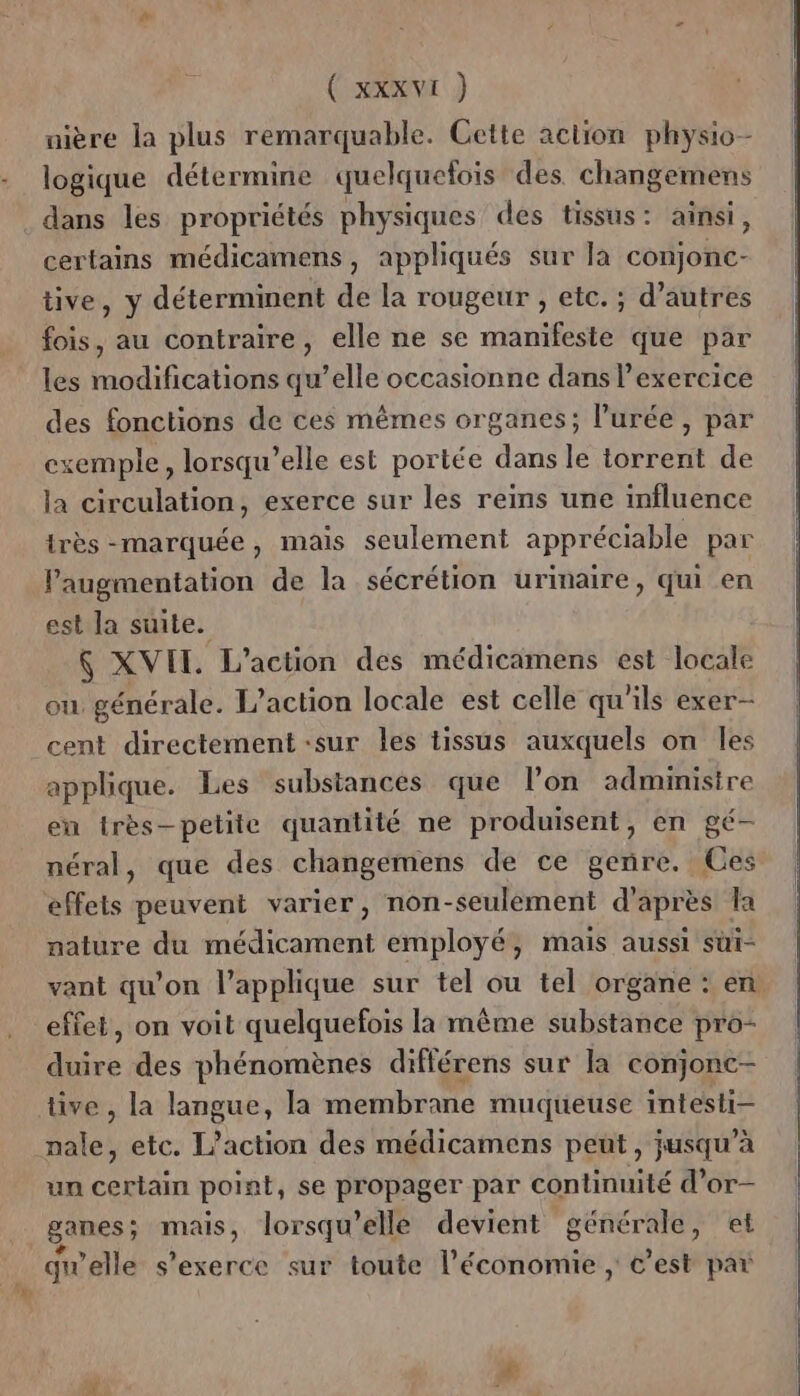 uière la plus remarquable. Cette action physio- logique détermine quelquefois des changemens dans les propriétés physiques des tissus: ainsi, certains médicamens, appliqués sur là conjonc- tive, y déterminent de la rougeur , etc. ; d’autres fois, au contraire, elle ne se manifeste que par les modifications qu’elle occasionne dans l'exercice des fonctions de ces mêmes organes; l’'urée , par exemple, lorsqu'elle est portée dans le torrent de la circulation, exerce sur les reins une influence très -marquée, mais seulement appréciable par Paugmentation de la sécrétion urinaire, qui en est la suite. Ç XVII. L'action des médicamens est locale ou générale. L'action locale est celle qu'ils exer- cent directement -sur les tissus auxquels on les applique. Les substances que lon administre en très-petite quantité ne produisent, en gé- néral, que des changemens de ce genre. Ces effets peuvent varier, non-seulèment d’après la nature du médicament employé, mais aussi süi- vant qu'on l’applique sur tel ou tel organe : en effet, on voit quelquefois la même substance pro- duire des phénomènes différens sur la conjonc- tive , la langue, la membrane muqueuse intesti- pale, etc. L'action des médicamens peut, jusqu’à un certain point, se propager par continuité d’or- ganes; mais, lorsqu'elle devient générale, et quelle s'exerce sur toute l’économie ; c’est par £