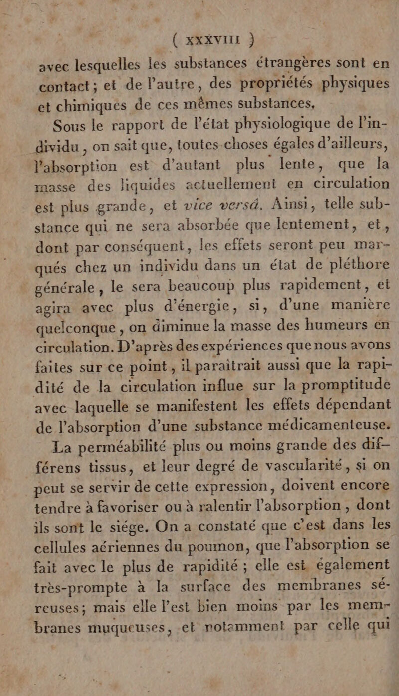 ( xxxvur ) avec lesquelles les substances étrangères sont en contact ; et de l’autre, des propriétés physiques et chimiques de ces mêmes substances, Sous le rapport de l’état physiologique de l’in- dividu , on sait que, toutes-choses _égales d’ ailleurs, l'absorption est d’autant plus lente, que la masse des liquides actuellement en circulation est plus grande, et vice versd. Ainsi, telle sub- stance qui ne sera absorbée que lentement, et, dont par conséquent, les effets seront peu mar- qués chez un individu dans un état de pléthore générale , le sera beaucoup plus rapidement, et agira avec plus d énergie , Si, d'une manière quelconque , on diminue la masse des humeurs en circulation. D’après des expériences quenous avons faites sur ce point , il paraitrait aussi que la rapi- dité de la circulation influe sur la promptitude avec laquelle se manifestent les effets dépendant de l’absorption d’une substance médicamenteuse. La perméabilité plus ou moins grande des dif- férens tissus, et leur degré de vascularité, si on peut se servir de ste expression, doivent encore tendre à favoriser ou à ralentir l apsorpuons dont ils sont le siége. On a constaté que c’est dans les cellules aériennes du poumon, que l'absorption se fait avec le plus de rapidité ; elle est, également très-prompte à la surface des membranes sé- reuses; mais elle l’est bien moins par les memr branes muqueuses, et notamment par celle qui.