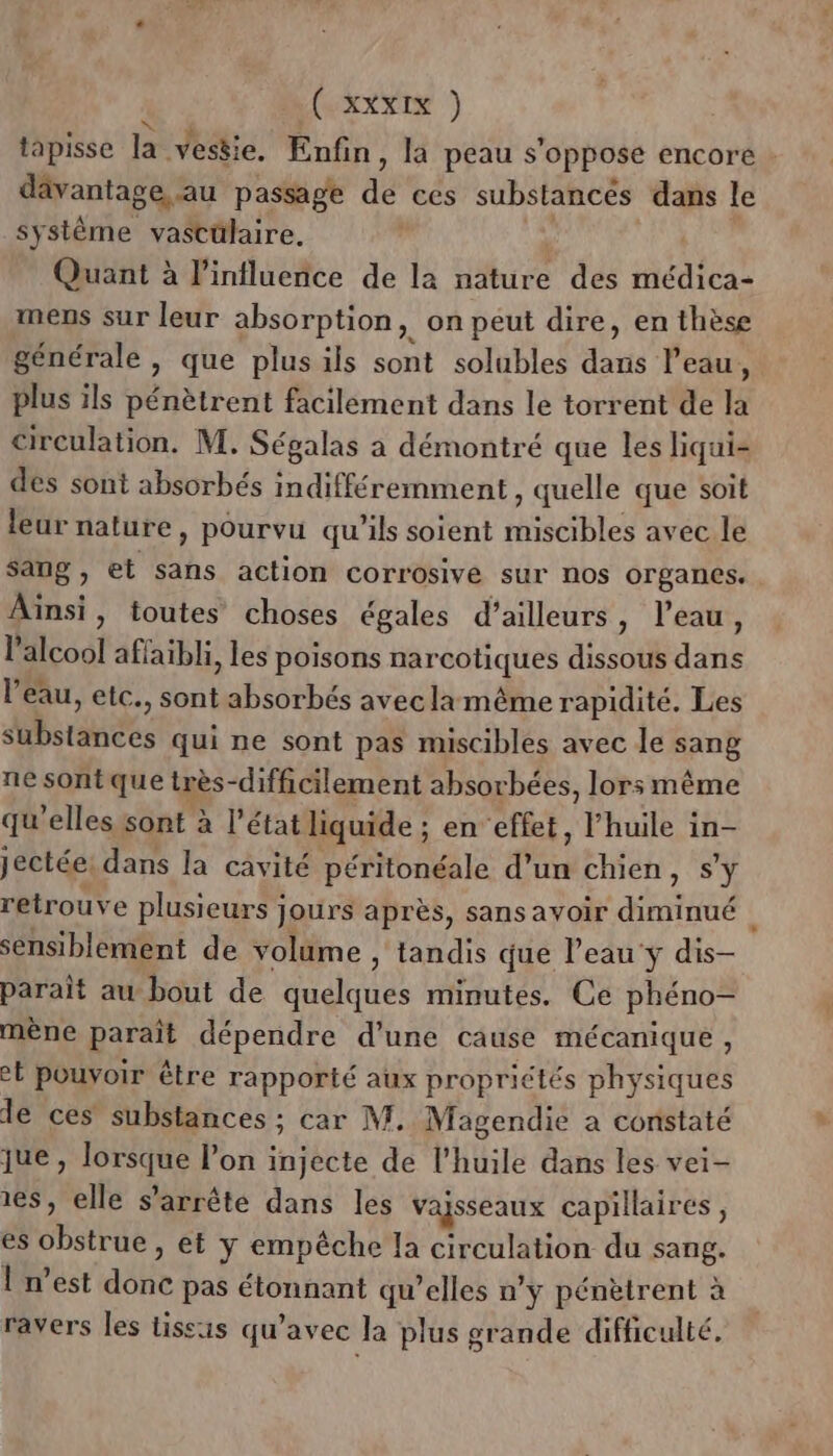 tapisse la vestie. Enfin, la peau s'oppose encore dävantage au passage de ces substancés dans le système vastülaire. Quant à l'influence de la nature des médica- mens sur leur absorption, on peut dire, en thèse générale, que plusils sont solubles dans l'eau, plus ils pénètrent facilement dans le torrent de la circulation. M. Ségalas a démontré que les liqui- des sont absorbés indifféremment , quelle que soit leur nature, pourvu qu’ils soient miscibles avec le sang, et sans action corrosive sur nos organes. Aïnsi, toutes choses égales d’ailleurs, l’eau, l'alcool affaibli, les poisons narcotiques dissous dans l’eau, etc., sont absorbés aveclamême rapidité. Les substances qui ne sont pas miscibles avec le sang ne sont que très-difficilement absorbées, lors même qu'elles sont à l’état liquide ; en effet, l'huile in- jectée: dans la cavité péritonéale d’un chien, s'y retrouve plusieurs jours après, sans avoir diminué sensiblement de volume , tandis que leau'y dis- parait au bout de quelques minutes, Ce phéno- mène paraît dépendre d’une cause mécanique, et pouvoir être rapporté aux propriétés physiques le ces substances ; car M. Magendie a constaté jue , lorsque l’on injecte de l'huile dans les vei- es, elle s'arrête dans les vaisseaux capillaires, es obstrue, et y empêche la circulation du sang. l'n’est donc pas étonnant qu’elles n’y pénètrent à ravers les tissus qu'avec la plus grande difficulté.