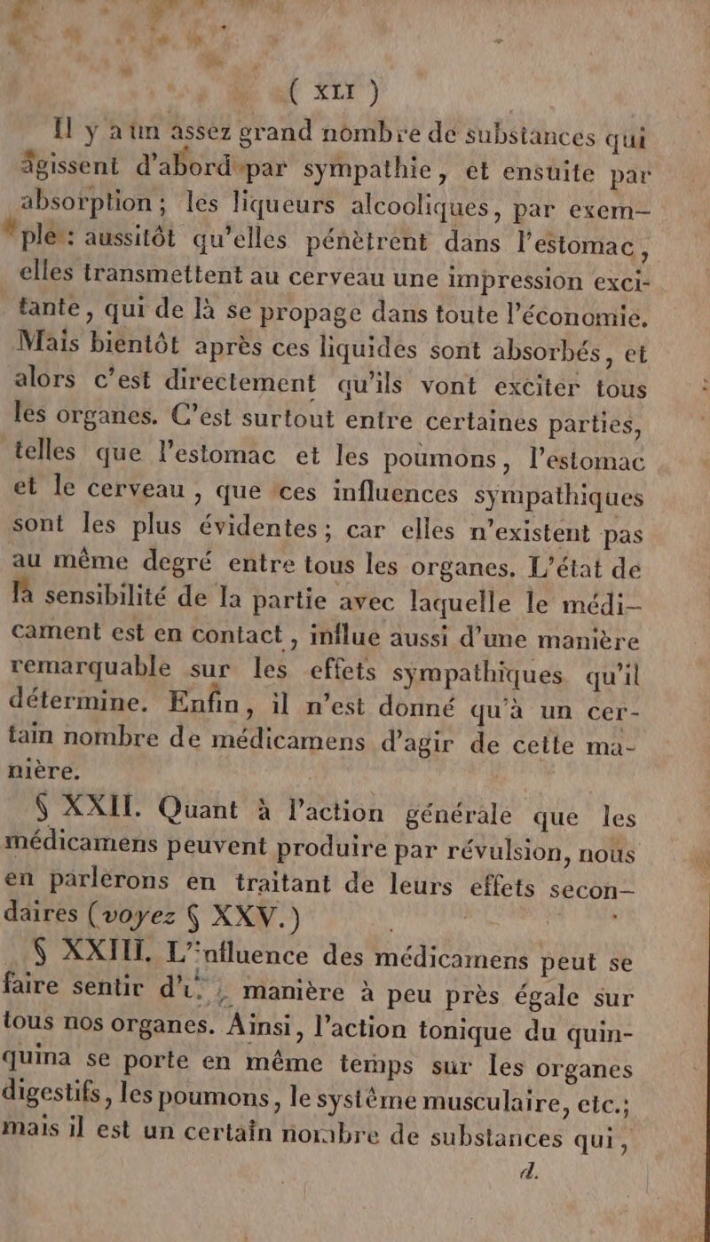 Æ + é'ALr) {1 y a tin assez grand nombre dé substances qui Sgissent d’abord par sympathie, et ensuite par absorption; les liqueurs alcooliques, par exem- plér: aussitôt qu’elles pénètrent dans l'estomac, elles transmettent au cerveau une impression exCi- tante, qui de là se propage dans toute l’économie. Mais bientôt après ces liquides sont absorbés, et alors c’est directement qu’ils vont exciter tous les organes. C’est surtout entre certaines parties, telles que l'estomac et les poumons, l'estomac et le cerveau , que ‘ces influences sympathiques sont les plus évidentes; car elles n'existent pas au même degré entre tous les organes. L'état de là sensibilité de la partie avec laquelle le médi- cament est en contact , influe aussi d’une manière remarquable sur les effets sympathiques qu’il détermine. Enfin, il n’est donné qu'à un cer- tain nombre de médicamens d'agir de cette ma- nière. 6 XXII. Quant à l’action générale que les médicamens peuvent produire par révulsion, noùs en parlérons en traitant de leurs effets secon-- daires (voyez Ç XXV.) $ XXIJIT. L’‘nfluence des médicamens peut se faire sentir di. ; manière à peu près égale sur tous nos organes. Ainsi, l’action tonique du quin- quina se porte en même temps sur Les organes digestifs, les poumons, le système musculaire, eic.; mais il est un certain noraibre de substances qui, d.