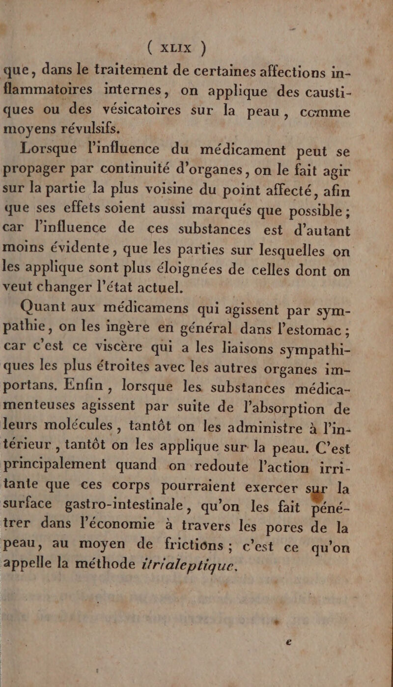 (xLEx ) que, dans le traitement de certaines affections in- flammatoires internes, on applique des causti- ques ou des vésicatoires sur la peau, comme moyens révulsifs. Lorsque l'influence du médicament peut se propager par continuité d'organes, on le fait agir | sur la partie la plus voisine du point affecté, afin que ses effets soient aussi marqués que possible ; car linfluence de ces substances est d'autant moins évidente, que les parties sur lesquelles on les applique sont plus éloignées de celles dont on veut changer l’état actuel. Quant aux médicamens qui agissent par sym- pathie, on les ingère en général dans l'estomac ; car c'est ce viscère qui a les liaisons sympathi- ques les plus étroites avec les autres organes im- portans, Enfin , lorsque les substances médica- menteuses agissent par suite de l'absorption de leurs molécules , tantôt on les administre à l'in- térieur , tantôt on les applique sur la peau. C’est principalement quand on redoute l’action irri- tanie que ces corps pourraient exercer sur la surface gastro-intestinale, qu’on les fait péné- trer dans l’économie à travers les pores de la peau, au moyen de frictiôns ; c’est ce qu’on appelle la méthode j/r'aleptique.