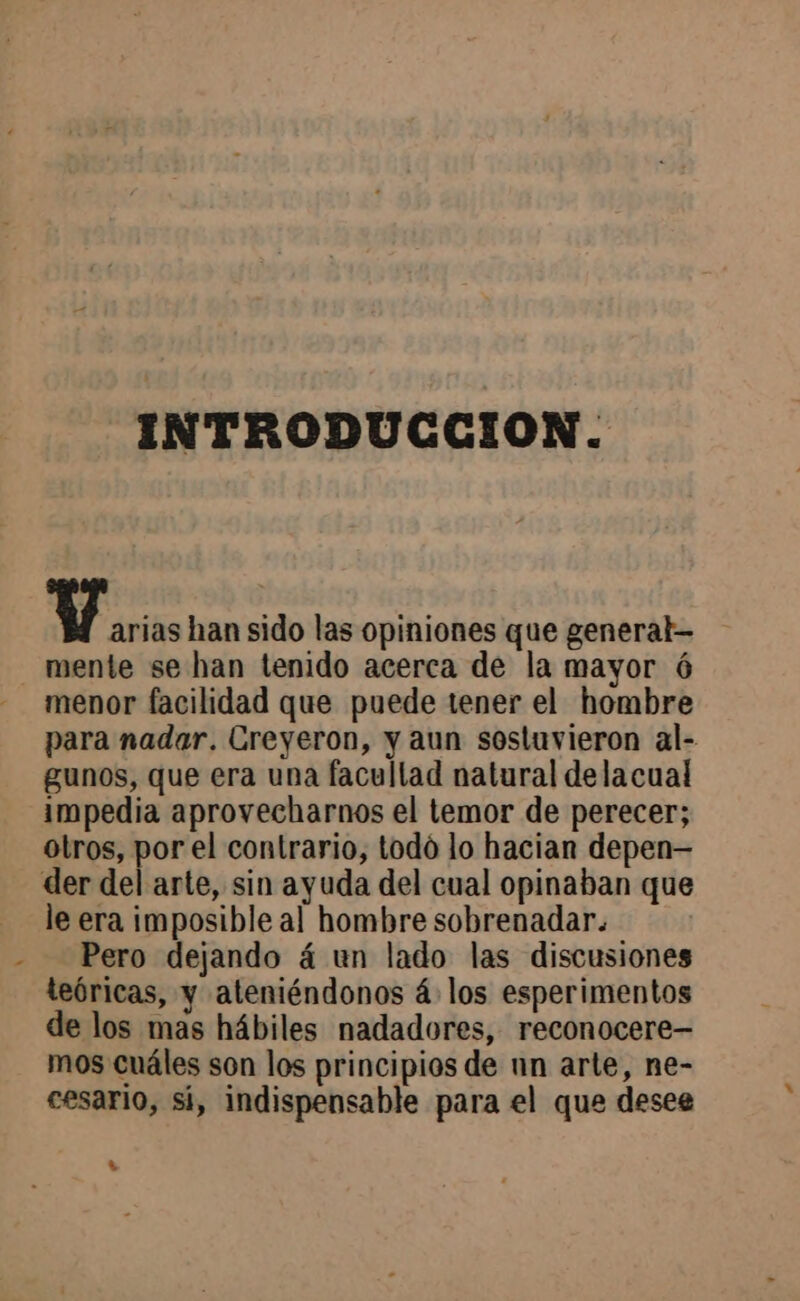 INTRODUCCION. Maria: han sido las opiniones que general mente se han tenido acerca de la mayor ó menor facilidad que puede tener el hombre para nadar. Creyeron, y aun sostuvieron al- gunos, que era una facultad natural delacual impedia aprovecharnos el temor de perecer; otros, por el contrario, todo lo hacian depen— der del arte, sin ayuda del cual opinaban que le era imposible al hombre sobrenadar. Pero dejando á un lado las discusiones teóricas, y ateniéndonos á los esperimentos de los mas hábiles nadadores, reconocere— mos cuáles son los principios de nn arte, ne- cesario, sí, indispensable para el que desee è