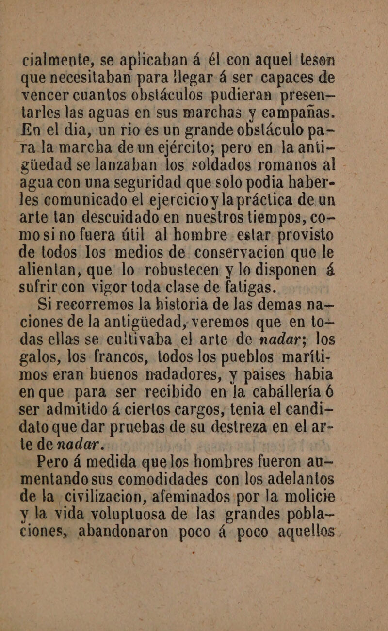cialmente, se aplicaban á él eon aquel teson que necesitaban para llegar 4 ser capaces de vencer cuantos obstáculos pudieran presen— tarles las aguas en sus marchas y campañas. En el dia, un rio es un grande obstáculo pa- ra la marcha de un ejército; pero en la anii- güedad se lanzaban los soldados romanos al - agua con una seguridad que solo podia haber- les comunicado el ejercicio y lapráctica de un arte lan descuidado en nuestros tiempos, co- mosino fuera útil al hombre. estar provisto de todos los: medios de conservacion que le alientan, que lo robustecen y lo disponen á sufrir con vigor toda clase de fatigas. - Si recorremos la historia de las demas na— ciones de la antigiedad, veremos que en to— das ellas se cultivaba el arte de nadar; los galos, los francos, lodos los pueblos maríti- mos eran buenos nadadores, y paises habia en que para ser recibido en la cabállería 6 ser admitido à ciertos cargos, tenia el candi- dato que dar pruebas de su destreza en el ar- te denadar. Pero 4 medida quelos hombres fueron au- mentandosus comodidades con los adelantos de la civilizacion, afeminados por la molicie y la vida volupluosa de las grandes pobla- ciones, abandonaron poco á poco aquellos,