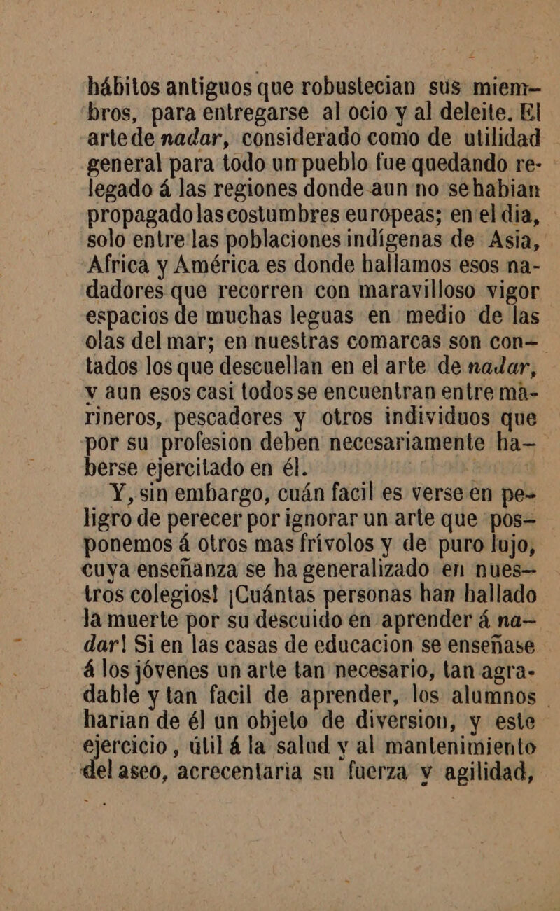 hábitos antiguos que robuslecian sus miem- bros, para entregarse al ocio y al deleite. El artede nadar, considerado como de utilidad general para todo un pueblo fue quedando re- legado á las regiones donde aun no sehabian propagadolas costumbres europeas; en el dia, solo entre las poblaciones indígenas de Asia, Africa y América es donde hallamos esos na- dadores que recorren con maravilloso vigor espacios de muchas leguas en medio de las olas del mar; en nuestras comarcas son con=- tados los que descuellan en el arte de nadar, y aun esos casi todos se encuentran entre ma- rineros, pescadores y otros individuos que por su profesion deben necesariamente ha— berse ejercitado en él. Y, sin embargo, cuán facil es verse en pe- ligro de perecer por ignorar un arte que pos= ponemos à otros mas frivolos y de puro lujo, cuya enseñanza se ha generalizado en nues— tros colegios! ¡Cuántas personas han hallado la muerte por su descuido en aprender á na— dar! Si en las casas de educacion se enseñase á los jóvenes un arte tan necesario, lan agra- dable y tan facil de aprender, los alumnos harian de él un objelo de diversion, y este ejercicio , útil á la salud y al mantenimiento del aseo, acrecentaria su fuerza y agilidad,