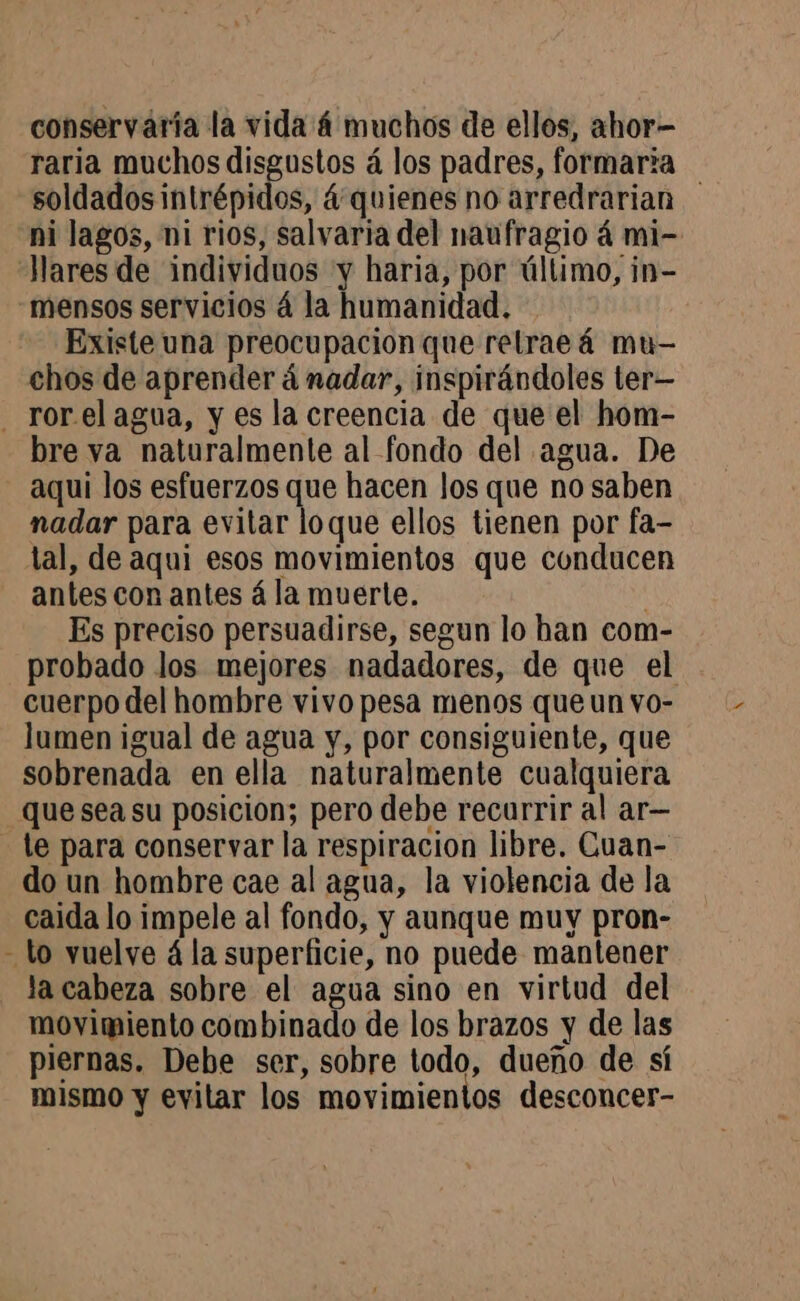 conservaria la vida 4 muchos de ellos, ahor- raria muchos disgustos á los padres, formaria soldados intrépidos, &amp; quienes no arredrarian ni lagos, ni rios, salvaria del naufragio á mi- Existe una preocupacion que relrae 4 mu- chos de aprender á nadar, inspirándoles ter— bre va naturalmente al fondo del agua. De aqui los esfuerzos que hacen los que no saben nadar para evitar loque ellos tienen por fa- tal, de aqui esos movimientos que conducen antes con antes á la muerte. Es preciso persuadirse, segun lo han com- probado los mejores nadadores, de que el cuerpo del hombre vivo pesa menos que un vo- lumen igual de agua y, por consiguiente, que sobrenada en ella naturalmente cualquiera que sea su posicion; pero debe recurrir al ar— le para conservar la respiracion libre. Cuan- do un hombre cae al agua, la violencia de la caida lo impele al fondo, y aunque muy pron- la cabeza sobre el agua sino en virtud del movimiento combinado de los brazos y de las piernas. Debe ser, sobre todo, dueño de sí mismo y evitar los movimientos desconcer-