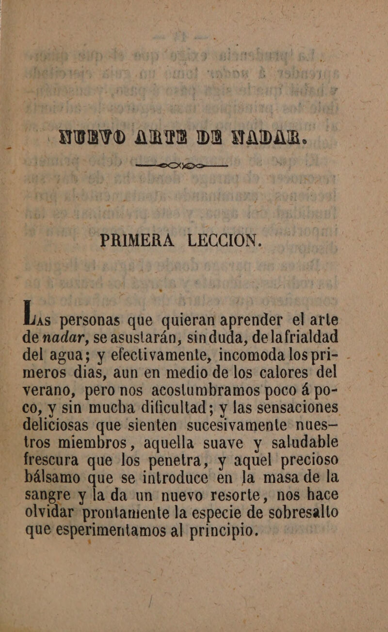 NU BVO ARTE DA NADAR, EN ISR PRIMERA LECCION. Las personas que quieran aprender el arle de nadar, se asustarán, sin duda, dela frialdad del agua; y efectivamente, incomoda lospri- - meros dias, aun en medio de los calores del verano, pero nos acostumbramos poco á po- co, y sin mucha dificultad; y las sensaciones - deliciosas que sienten sucesivamente nues— tros miembros, aquella suave y saludable frescura que los penetra, y aquel precioso bálsamo que se introduce en la masa de la sangre y la da un nuevo resorte, nos hace olvidar prontamente la especie de sobresalto que esperimentamos al principio.