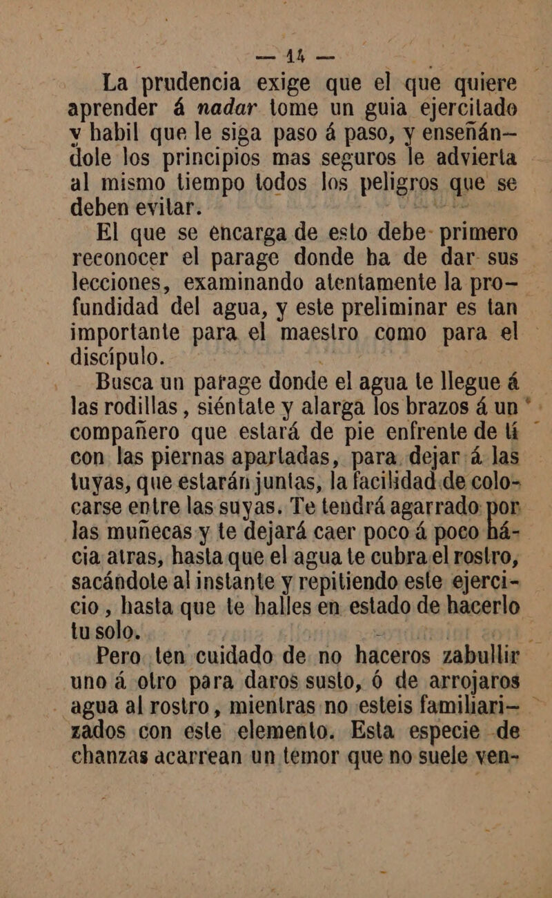 E aprender á nadar tome un guia ejercilado y habil que le siga paso á paso, y enseñán— dole los principios mas seguros le advierta al mismo tiempo todos los peligros que se deben evilar. > LAS El que se encarga de esto debe- primero reconocer el parage donde ha de dar sus fundidad del agua, y este preliminar es tan discípulo. Busca un parage donde el agua te llegue á las rodillas , siéntate y alarga los brazos á un compañero que estará de pie enfrente de lí con las piernas apartadas, para. dejará. las tuyas, que estarán juntas, la facilidad. de colo- carse entre las suyas. Te tendrá agarrado: pes las muñecas y te dejará caer pocoá poco há- cia atras, hasta que el agua te cubra el rostro, sacándole al instante y repitiendo este ejerci- cio, hasta que te halles en estado de hacerlo tu solo. - uno à otro para daros susto, 6 de arrojaros zados con este elemento. Esta especie de chanzas acarrean un temor que no suele ven- >