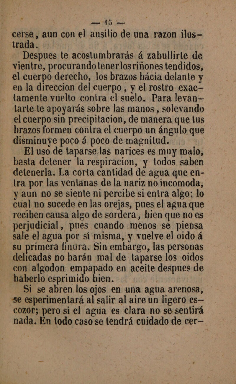 O = cerse, aun con el ausilio de una razon ilus— trada. Despues te acostumbraräs á zabullirte de vientre, procurandotenerlosriñones tendidos, el cuerpo derecho, los brazos hácia delante y en la direccion del cuerpo, y el rostro exac- tamente vuelto contra el suelo. Para levan- larte le apoyarás sobre las manos , solevando el cuerpo sin precipitación, de manera que tus - brazos formen contra el cuerpo un ángulo que disminuye poco á poco de magnitud. El uso de taparse las narices es muy malo, basta detener la respiracion, y todos saben delenerla. La corta cantidad de agua que en- tra por las ventanas de la nariz no incomoda, y aun no se siente ni percibe si entra algo; lo cual no sucede en las orejas, pues el agua que reciben causa algo de sordera, bien que no es perjudicial, pues cuando menos se piensa sale el agua por sí misma, y vuelve el oido á su primera finura. Sin embargo, las personas delicadas no barán mal de taparse los oidos con algodon empapado en aceite despues de haberlo esprimido bien. | Si se abren los ojos en una agua arenosa, se esperimentará al salir al aire un ligero es— cozor; pero si el agua es clara no se sentirá nada. En lodo caso se tendrá cuidado de cer—