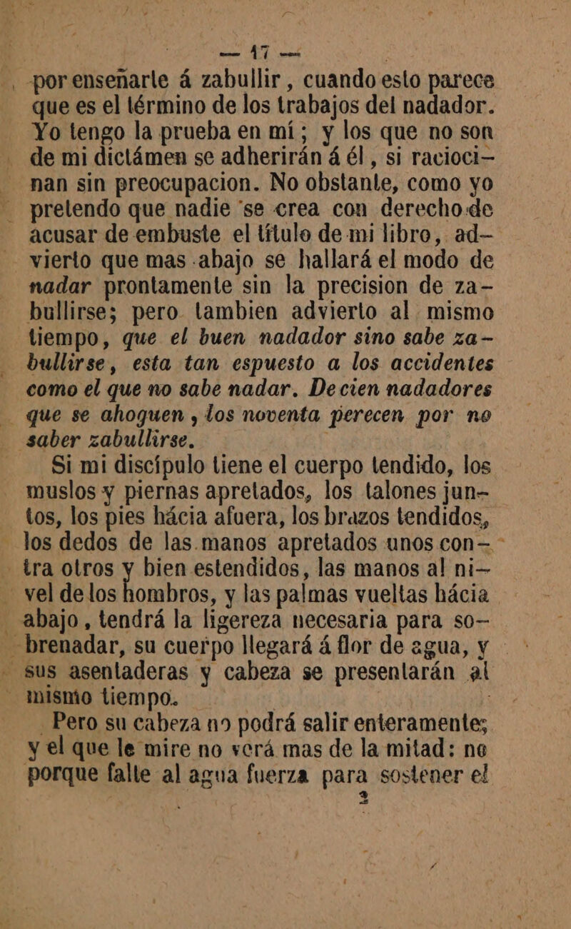., porensenarle á zabullir, cuando esto parece que es el lérmino de los trabajos del nadador. Yo tengo la prueba en mí; y los que no son de mi dictámen se adherirán á él, si racioci— nan sin preocupacion. No obstanle, como yo - prelendo que nadie ‘se crea con derecho de acusar de embuste el título de mi libro, ad- vierto que mas abajo se hallará el modo de nadar prontamente sin la precision de za- bullirse; pero tambien advierto al mismo tiempo, que el buen nadador sino sabe za- bullirse, esta tan espuesto a los accidentes como el que no sabe nadar, De cien nadadores . que se ahoguen , los noventa perecen por no saber zabullirse. Si mi discípulo tiene el cuerpo tendido, los muslos y piernas apretados, los talones jun- tos, los pies hácia afuera, los brazos tendidos, - Jos dedos de las. manos apretados unos con= - - tra otros y bien estendidos, las manos al ni— vel delos hombros, y las palmas vueltas hácia abajo, tendrá la ligereza necesaria para so- -brenadar, su cuerpo llegará á flor de agua, y - sus asentaderas y cabeza se presentarán al mismo tiempo. | ' Pero su cabeza n9 podrá salir enteramente; y el que le mire no verá mas de la mitad: no porque falle al agua fuerza para sostener el 3