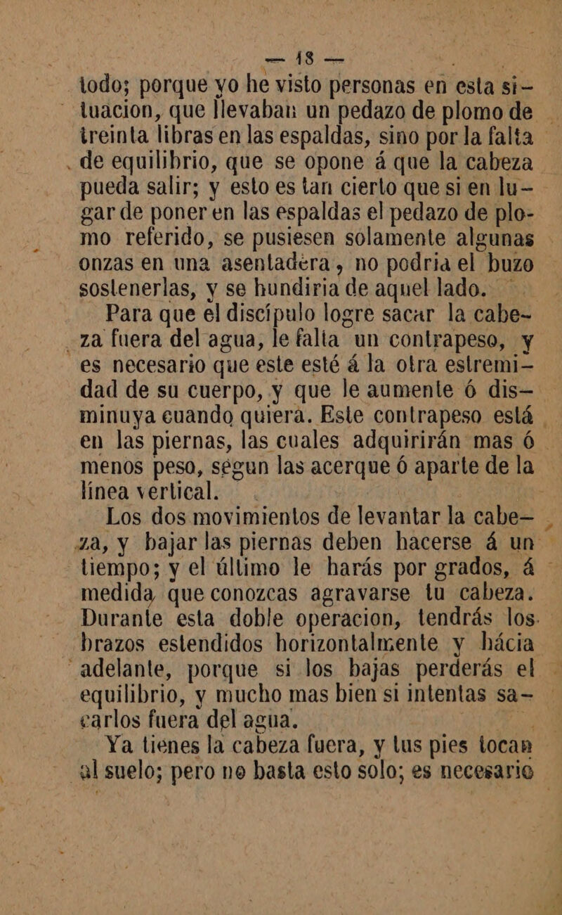 todo; porque yo he visto personas en esta si- - luacion, que llevaban un pedazo de plomo de treinta libras en las espaldas, sino por la falta . de equilibrio, que se opone á que la cabeza pueda salir; y esto es tan cierto que si en lu- gar de poner en las espaldas el pedazo de plo- mo referido, se pusiesen solamente algunas onzas en una asentadera, no podria el buzo soslenerlas, y se hundiria de aquel lado. Para que el discípulo logre sacar la cabe- za fuera del agua, le falia un contrapeso, y es necesario que este esté á la otra estremi- dad de su cuerpo, y que le aumente 6 dis— minuya cuando quiera. Este contrapeso está | en las piernas, las cuales adquirirán mas 6 menos peso, segun las acerque 6 aparte de la línea vertical. . Los dos movimientos de levantar la cabe— Za, y bajar las piernas deben hacerse á un tiempo; y el último le harás por grados, á medida que conozcas agravarse tu cabeza. Durante esta doble operacion, tendrás los. brazos estendidos horizontalmente y hácia adelante, porque si los bajas perderás el - equilibrio, y mucho mas bien si intentas sa= carlos fuera del agua. y ae Ya tienes la cabeza fuera, y lus pies tocan al suelo; pero ne basta esto solo; es necesario