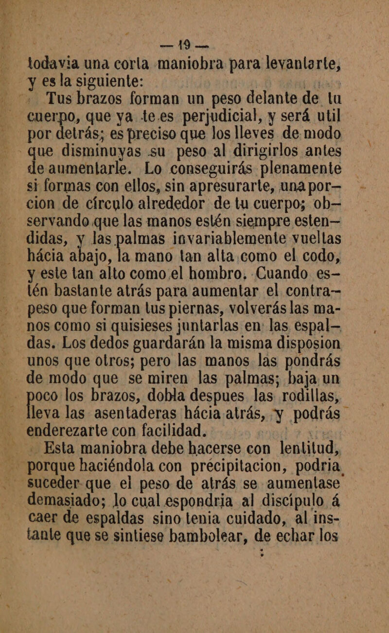 todavia una corla maniobra para levanlarte, y es la siguiente: | pa Tus brazos forman un peso delante de lu - cuerpo, que ya te.es perjudicial, y será util por detrás; es preciso que los lleves de modo que disminuyas su peso al dirigirlos antes de aumentarle. Lo conseguirás plenamente si formas con ellos, sin apresurarte, una por— cion de círculo alrededor de tu cuerpo; ob— servando que las manos eslén siempre esten— didas, y las palmas invariablemente vuellas hácia abajo, la mano tan alta como el codo, y este tan alto como el hombro, Cuando es- lén bastante atrás para aumentar el contra nos como si quisieses juntarlas en las espal— das. Los dedos guardarán la misma disposion UNOS que Otros; pero las manos las pondrás de modo que se miren las palmas; baja un A pazo los brazos, dobla despues las rodillas, leva las asentaderas hácia atrás, y podrás _ enderezarte con facilidad. tax Esta maniobra debe hacerse con lentitud, porque haciéndola con precipitacion, podria, demasiado; lo cual espondria al discípulo à caer de espaldas sino tenia cuidado, al ins- tanle que se sintiese bambolear, de echar los