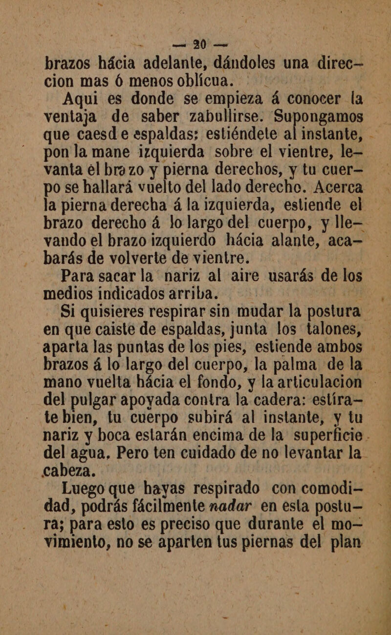 a | brazos hácia adelante, dándoles una direc— cion mas 6 menos oblicua. ©: Aqui es donde se empieza á conocer la ventaja de saber zabullirse. Supongamos que caesd e espaldas; estiéndele al instante, - pon la mane izquierda sobre el vientre, le— vanta él brazo y pierna derechos, y tu cuer= po se hallará vuelto del lado derecho. Acerca la pierna derecha à la izquierda, estiende el - brazo derecho á lo largo del cuerpo, y lle vando el brazo izquierdo hácia alante, aca— barás de volverte de vientre. Para sacar la nariz al aire usarás de los medios indicados arriba. À Si quisieres respirar sin mudar la postura en que caiste de espaldas, junta los talones, aparta las puntas de los pies, estiende ambos brazos 4 lo largo del cuerpo, la palma de la del pulgar apoyada contra la cadera: estíra— te bien, tu cuerpo subirá al instante, y tu nariz y boca estarán encima de la superficie . del agua. Pero ten cuidado de no levantar la cabeza. ía, Luego que hayas respirado con comodi= dad, podrás fácilmente nadar en esta postu= > . ra; para esto es preciso que durante el mo- vimiento, no se aparten tus piernas del plan