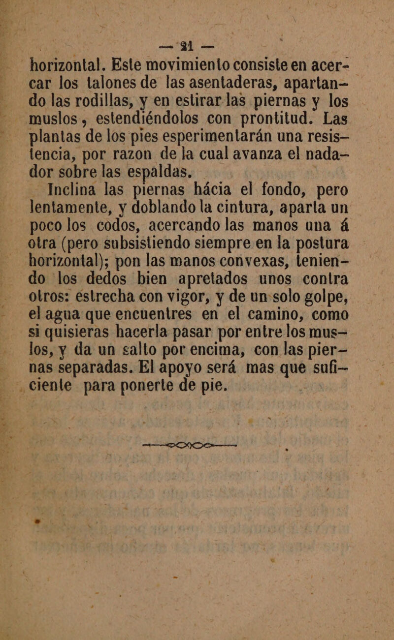 horizontal. Este movimiento consiste en acer- car los talones de las asentaderas, apartan= do las rodillas, y en estirar las piernas y los muslos , estendiéndolos con prontitud. Las plantas de los pies esperimentarán una resis tencia, por razon de la cual avanza el nada dor sobre las espaldas. Inclina las piernas hácia el fondo, pero lentamente, y doblando la cintura, aparta un poco los codos, acercando las manos una á otra (pero subsistiendo siempre en la postura horizontal); pon las manos convexas, tenien- do los dedos bien apretados unos contra otros: estrecha con vigor, y de un solo golpe, el agua que encuentres en el camino, como si quisieras hacerla pasar por entre los mus= los, y da un salto por encima, con las pier- - nas separadas. El apoyo será mas que sufi- - ,Ciente para ponerte de pie.