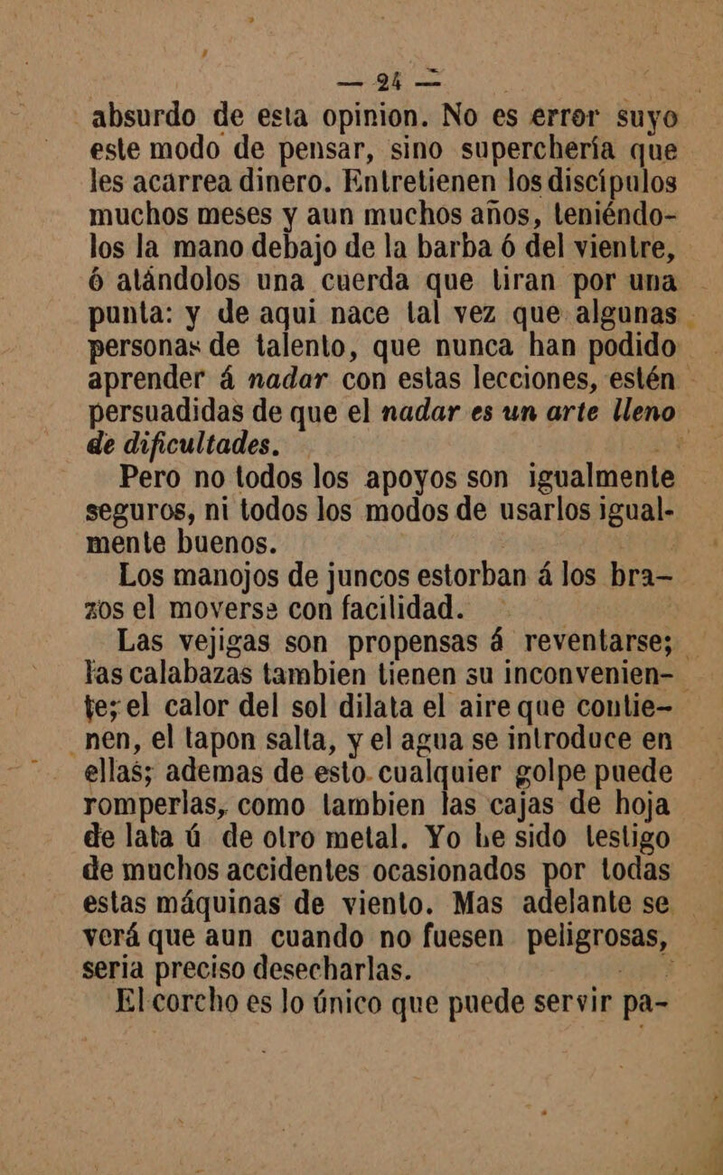absurdo de esta opinion. No es error suyo este modo de pensar, sino superchería que les acarrea dinero. Entretienen los discípulos muchos meses y aun muchos años, teniéndo- los la mano debajo de la barba ó del vientre, 6 aländolos una cuerda que tiran por una punta: y de aqui nace lal vez que algunas personas de talento, que nunca han podido aprender á nadar con estas lecciones, estén persuadidas de que el nadar es un arte lleno de dificultades. - nu Pero no todos los apoyos son igualmente seguros, ni todos los modos de usarlos igual- mente buenos. Los manojos de juncos estorban à los bra— zos el moverse con facilidad. | Las vejigas son propensas 4 reventarse; las calabazas tambien tienen su inconvenien- te; el calor del sol dilata el aire que coutie- _ nen, el tapon salta, y el agua se introduce en ellas; ademas de esto. cualquier golpe puede romperlas, como tambien las cajas de hoja de lata ú de otro metal. Yo he sido testigo de muchos accidentes ocasionados por todas estas máquinas de viento. Mas adelante se seria preciso desecharlas. ap El corcho es lo único que puede servir pa-