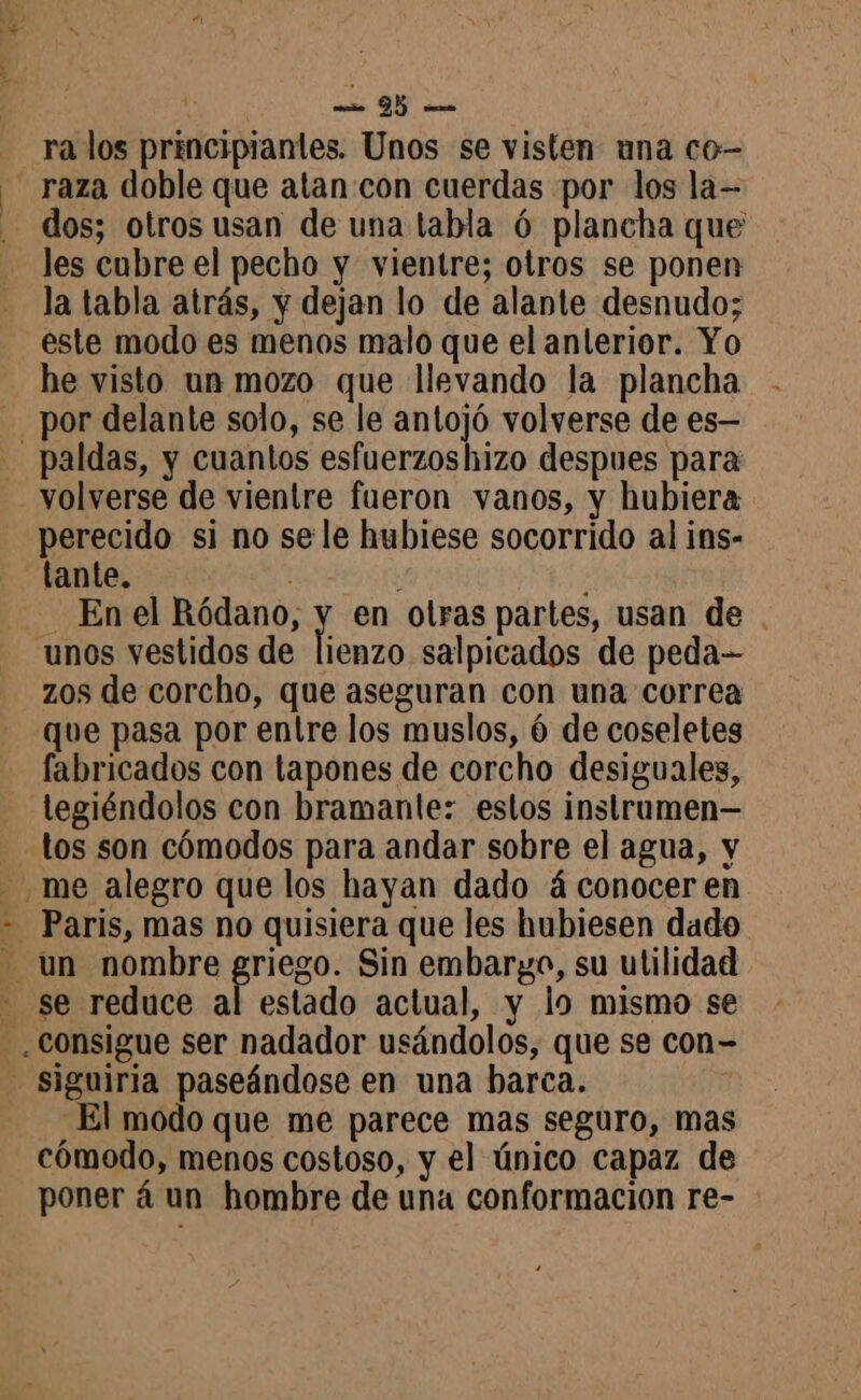 | | ra los principiantes. Unos se visten una co- dos; otros usan de una tabla 6 plancha que les cubre el pecho y vientre; otros se ponen la tabla atrás, y dejan lo de alante desnudo; este modo es menos malo que el anterior. Yo he visto un mozo que llevando la plancha por delante solo, se le antojó volverse de es— paldas, y cuantos esfuerzos hizo despues para volverse de vientre fueron vanos, y hubiera perecido si no se le hubiese socorrido al ins- tante. E : Enel dE en otras partes, usan de . unos vestidos de lienzo salpicados de peda-- zos de corcho, que aseguran con una correa que pasa por entre los muslos, 6 de coseletes fabricados con tapones de corcho desiguales, tos son cómodos para andar sobre el agua, y estado actual, y lo mismo se El modo que me parece mas seguro, mas cómodo, menos costoso, y el único capaz de poner à un hombre de una conformación re-