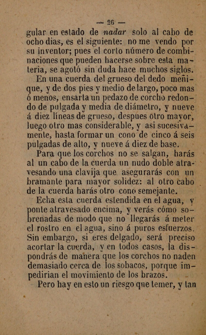 gular en estado de nadar solo al cabo de ocho dias, es el siguiente: no me vendo por naciones que pueden hacerse sobre esla ma- teria, se agotó sin duda hace muchos siglos. à diez líneas de grueso, despues otro mayor, luego otro mas considerable, y asi sucesiva= pulgadas de alto, y nueve á diez de base. Para que los corchos no se salgan, harás vesando una clavija que asegurarás con un de la cuerda harás otro cono semejante. pas atravesado encima, y verás cómo so- )renadas de modo que no llegarás á meter Sin embargo, si eres delgado, será preciso pondrás de manera que los corchos no naden pedirian el movimiento de los brazos. - Pero hay en esto un riesgo que lemer, y tan 1 AT $