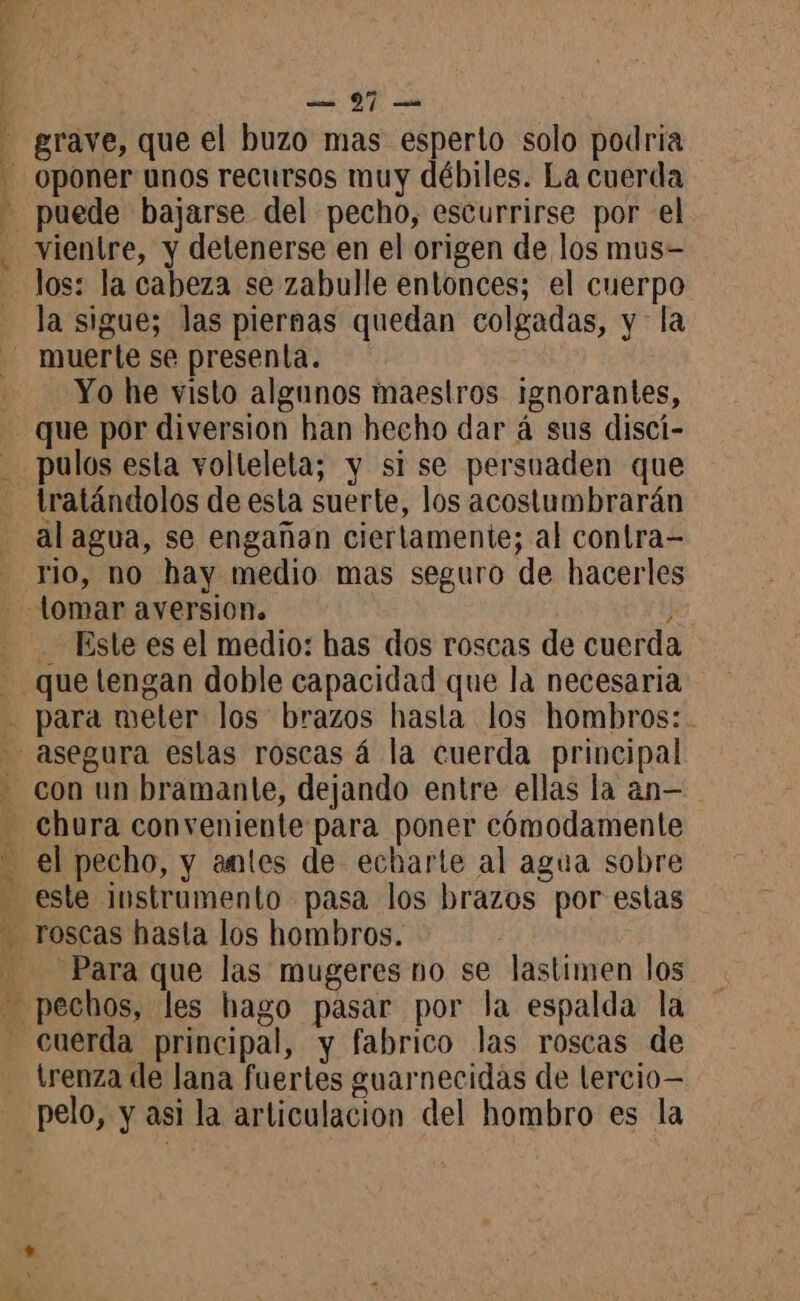 grave, que el buzo mas esperto solo podría oponer unos recursos muy débiles. La cuerda vientre, y detenerse en el origen de los mus- los: la cabeza se zabulle entonces; el cuerpo la sigue; las piernas quedan colgadas, y la muerte se presenta. Yo he visto algunos maestros ignorantes, que por diversion han hecho dar á sus discí- pulos esta vollelela; y si se persuaden que tratándolos de esta suerte, los acostumbrarán al agua, se engañan ciertamente; al contra- rio, no hay medio mas seguro de hacerles Este es el medio: has dos roscas de cuerda SES AMI A NE RE PRES ETS con un bramante, dejando entre ellas la an— chura conveniente para poner cómodamente el pecho, y antes de echarte al agua sobre este instrumento pasa los brazos por estas Para que las mugeres no se lastimen los trenza de lana fuertes guarnecidas de lercio=