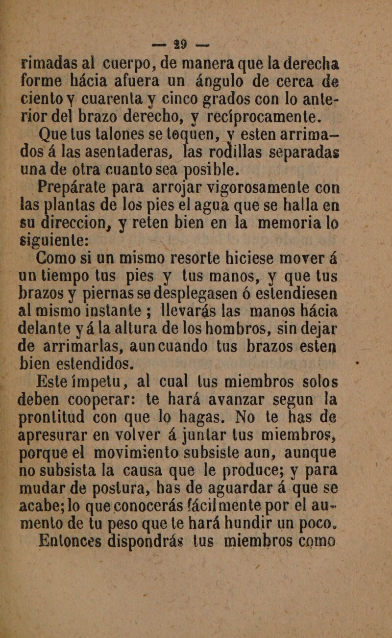 rimadas al cuerpo, de manera que la derecha forme hácia afuera un ángulo de cerca de ciento y cuarenta y cinco grados con lo ante- rior del brazo derecho, y recíprocamente. Que tus talones se tequen, y esten arrima— dos á las asentaderas, las rodillas separadas una de otra cuanto sea posible. Prepárate para arrojar vigorosamente con las plantas de los pies el agua que se halla en su direccion, y reten bien en la memoria lo siguiente: y Como si un mismo resorte hiciese mover 4 brazos y piernas se desplegasen ó estendiesen al mismo instante ; llevarás las manos hácia - de arrimarlas, auncuando tus brazos esten Este ímpetu, al cual tus miembros solos prontitud con que lo hagas. No te has de mudar de postura, has de aguardar á que se mento de tu peso que te hará hundir un poco. Entonces dispondrás tus miembros como 7