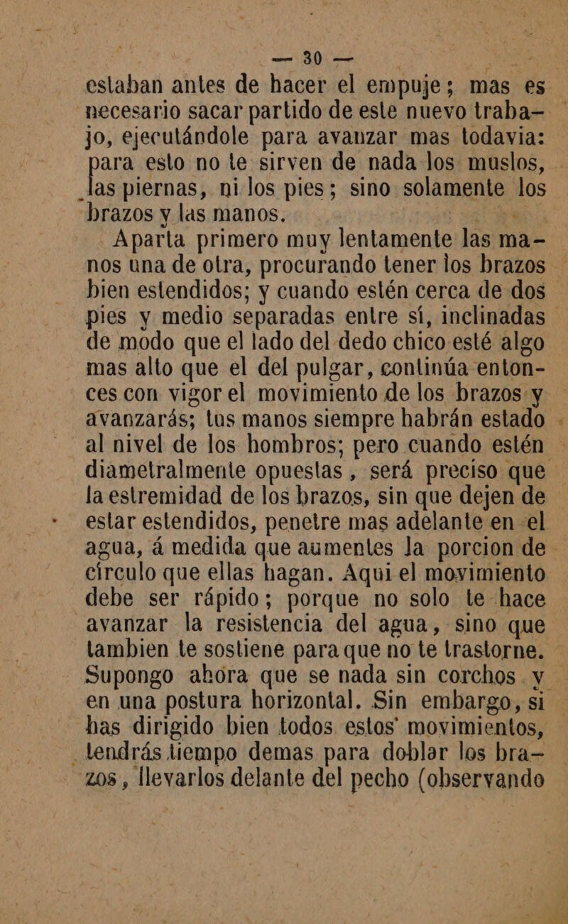 jo, ejeculándole para avanzar mas todavia: ara esto no te sirven de nada los muslos, _las piernas, ni los pies; sino solamente los brazos y las manos. À nos una de otra, procurando tener los brazos bien estendidos; y cuando estén cerca de dos pies y medio separadas entre sí, inclinadas de modo que el lado del dedo chico esté algo mas alto que el del pulgar, continúa enton- ces con vigor el movimiento de los brazos y avanzarás; los manos siempre habrán estado al nivel de los hombros; pero cuando estén A la estremidad de los brazos, sin que dejen de círculo que ellas hagan. Aqui el movimiento debe ser rápido; porque no solo te hace avanzar la resistencia del agua, sino que tambien te sostiene para que no te trastorne. en una postura horizontal. Sin embargo, si has dirigido bien todos estos movimientos, . Lendräs tiempo demas para doblar los bra- zos , llevarlos delante del pecho (observando
