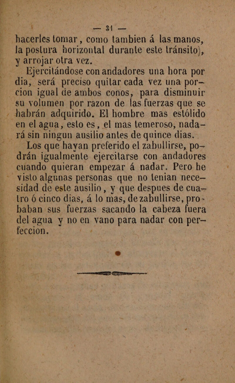 hacerles tomar , como tambien á las manos, la postura horizontal duranle este tránsito), y arrojar otra vez. Ejercitándose con andadores una hora por dia, será preciso quitar cada vez una por— en el agua, esto es, el mas temeroso, nada- Los que hayan preferido el zabullirse, po- drán igualmente ejercitarse con andadores cuando quieran empezar á nadar. Pero he sidad de este ausilio, y que despues de cua= tro 6 cinco dias, á lo mas, de zabullirse, pro- baban sus fuerzas sacando la cabeza fuera