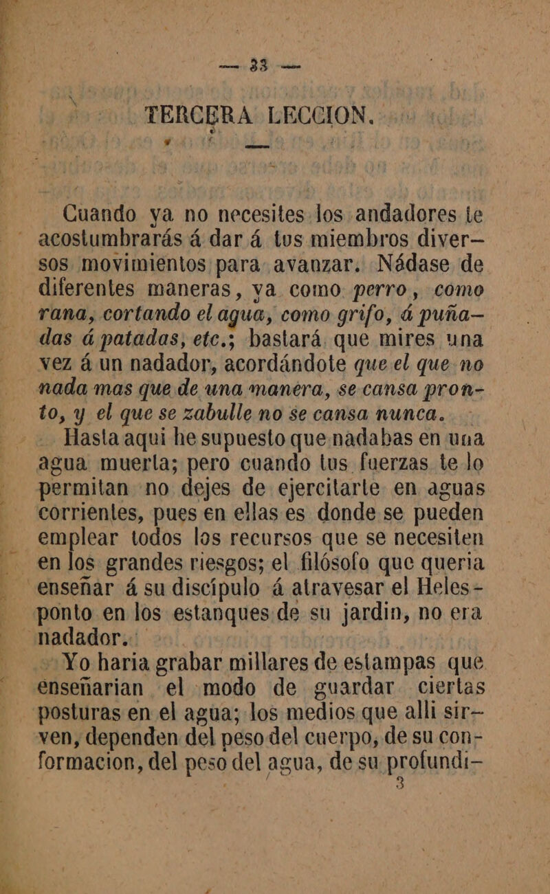 eS A … TERCERA LECCION. Cuando ya no necesites los andadores te acostumbrarás á dar á tus miembros diver— sos movimientos para avanzar. Nádase de diferentes maneras, ya como. perro, como rana, cortando el agua, como grifo, á puña— das á patadas, etc.; bastará. que mires una vez à un nadador, acordándote que el que no nada mas que de una manera, se. cansa pron- to, y el que se zabulle no se cansa nunca. Hasta aqui he supuesto que nadabas en una agua muerla; pero cuando tus fuerzas te lo permitan no dejes de ejercitarte en aguas corrientes, pues en ellas es donde se pueden emplear todos los recursos que se necesiten en los grandes riesgos; el filósofo que queria ponto en los estanques de su jardin, no era nadador. | Yo haria grabar millares de estampas que enseñarian el modo de guardar ciertas posturas en el agua; los medios que alli sir- ven, dependen del peso del cuerpo, de su con- formacion, del peso del agua, de su prono