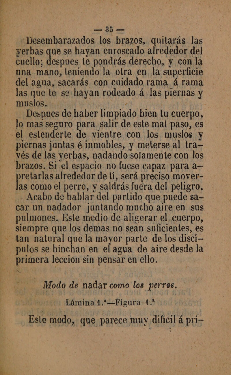 FE an Desembarazados los brazos, quitarás las yerbas que se hayan enroscado alrededor del cuello; despues le pondrás derecho, y con la una mano, leniendo la otra en la superficie del agua, sacarás con cuidado rama á rama las que te se: hayan rodeado á las piernas y muslos. - lla Despues de haber limpiado bien tu cuerpo, lo mas seguro para salir de este mal paso, es piernas juntas é inmobles, y meterse al tra— vés de las yerbas, nadando solamente con los brazos. Si el espacio no fuese capaz para a— retarlas alrededor de lí, será preciso mover- as como el perro, y saldrás fuera del peligro, Acabo de hablar del partido que puede sa- pulmones. Este medio de aligerar el, cuerpo, siempre que los demas no sean suficientes, es pulos se hinchan en el agua de aire desde la primera leccion sin pensar en ello. Modo de nadar como los perros. 2000 Lámina 1.2—Figura 4.2. Esle modo, que parece muy difícil 4 pri-