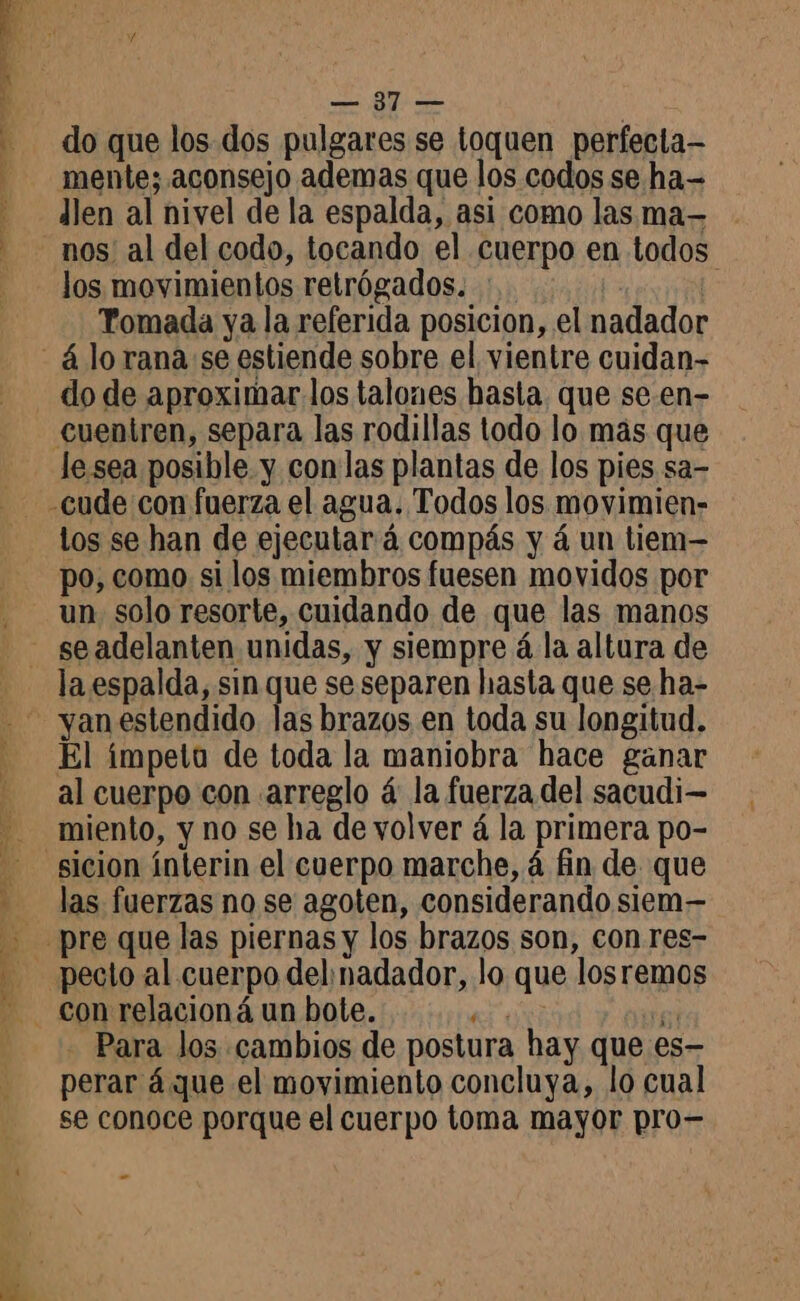 FUTSAL AN e — 31 — do que los dos pulgares se toquen perfecla— mente; aconsejo ademas que los codos se ha- Îlen al nivel de la espalda, asi como las ma— nos! al del codo, tocando el cuerpo en todos los movimientos retrógados. :.. | Tomada ya la referida posicion, el nadador do de aproximar los talones hasta. que se.en- cuentren, separa las rodillas todo lo más que le sea posible y con las plantas de los pies sa- LA los se han de ejecutará compás y á un tiem— po, como si los miembros fuesen movidos por un solo resorte, cuidando de que las manos El impeta de toda la maniobra hace ganar al cuerpo con arreglo á: la fuerza del sacudi— miento, y no se ha de volver á la primera po- las fuerzas no se agoten, considerando siem— - Para los cambios de postura hay que es- perar á que el movimiento concluya, lo cual se conoce porque el cuerpo toma mayor pro- -