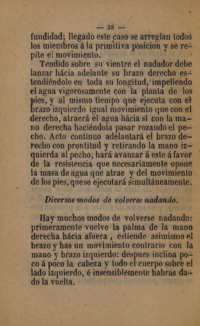 fundidad; llegado este caso se arreglan todos los miembros á la primitiva posicion y se re- pile el movimiento. * UN Tendido sobre su' vientre el nadador debe lanzar hácia adelante su brazo derecho es- tendiéndole en toda su longitud, 'impeliendo el agua vigorosamente con la planta de los pe y al mismo tiempo que ejecuta con el razo izquierdo igual movimiento que con el derecho, atraerá él agua hiácia sí con la ma- no derecha haciéndola pasar rozando el pe- cho. Acto contínuo adelantará el brazo de- recho con prontitud y retirando la mano iz= quierda al pecho, hará avanzar á este ¿favor . de la resistencia que necesariamente opone la masa de agua que atrae y del movimiento de los pies, quese ejecutará simultáneamente. Diversos modos de volverse nadando. Hay muchos modos de volverse nadando: primeramente vuelve la palma de la mano derecha hácia afuera , estiende asimismo el brazo y has un movimiento contrario con la mano y brazo izquierdo: + te inclina po= co á poco la cabeza y tudo el cuerpo sobre el lado izquierdo, 6 insensiblémente habrás da do la vuelta. | Po 0