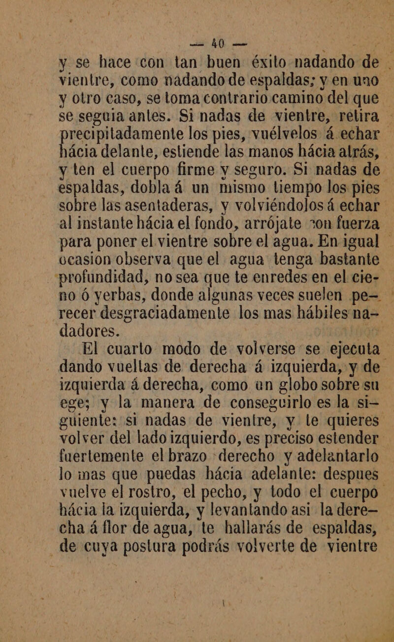 E pee > vientre, como nadando de espaldas; y en uno y otro caso, se toma contrario camino del que y ten el cuerpo firme y seguro. Si nadas de espaldas, dobla 4 un mismo tiempo los pies sobre las asentaderas, y volviéndolosá echar ocasion observa que el agua tenga bastante profundidad, no sea que te enredes en el cie- dadores. dando vuellas de derecha á izquierda, y de izquierda á derecha, como un globo sobre su ege; y la manera de conseguirlo es la si- volver del lado izquierdo, es preciso estender fuertemente el brazo «derecho y adelantarlo lo inas que puedas hácia adelante: despues hácia la izquierda, y levantando asi la dere— cha á flor de agua, te hallarás de espaldas, de cuya postura podrás volverte de vientre