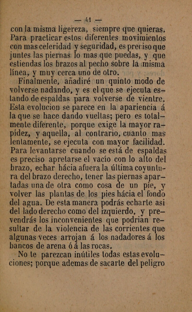con la misma ligereza, siempre que quieras, Para practicar estos: diferentes movimientos con mas celeridad y seguridad, es preciso que juntes las piernas lo mas que puedas, y que estiendas los brazos al pecho sobre la ¡misma línea, y muy cerca uno de otro. : Finalmente, añadiré un quinto modo de tando de espaldas para volverse de vientre. la que se hace dando vueltas; pero es tolal- menle diferente, porque exige la mayor ra— pidez, y aquella, al contrario, cuanto mas lentamente, se ejecuta con mayor facilidad. Para levantarse cuando se está de espaldas es preciso apretarse el vacío con lo alto del brazo, echar hácia afuera la última coyuntu- ra del brazo derecho, tener las piernas apar— tadas una de olra como cosa de un pie, y del agua. De esta manera podrás echarle asi vendrás los inconvenientes que podrian re- sultar de la violencia de las corrientes que algunas veces arrojan á los nadadores á los bancos de arena 6 á las rocas. | Note parezcan inútiles todas estas evolu— ciones; porque ademas de sacarte del peligro
