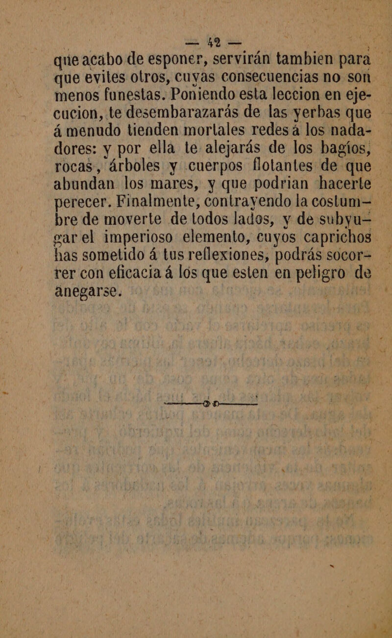 de de 2e que evites otros, cuyas consecuencias no son menos funestas. Poniendo esta leccion en eje- cucion, te desembarazarás de las yerbas que á menudo tienden mortales redes à los nada- dores: y por ella le alejarás de los bagíos, rocas, árboles y cuerpos flotantes de que abundan los mares, y que podrian hacerle perecer. Finalmente, contrayendo la costum= rer con eficacia á los que esten en peligro de anegarse. q RTE