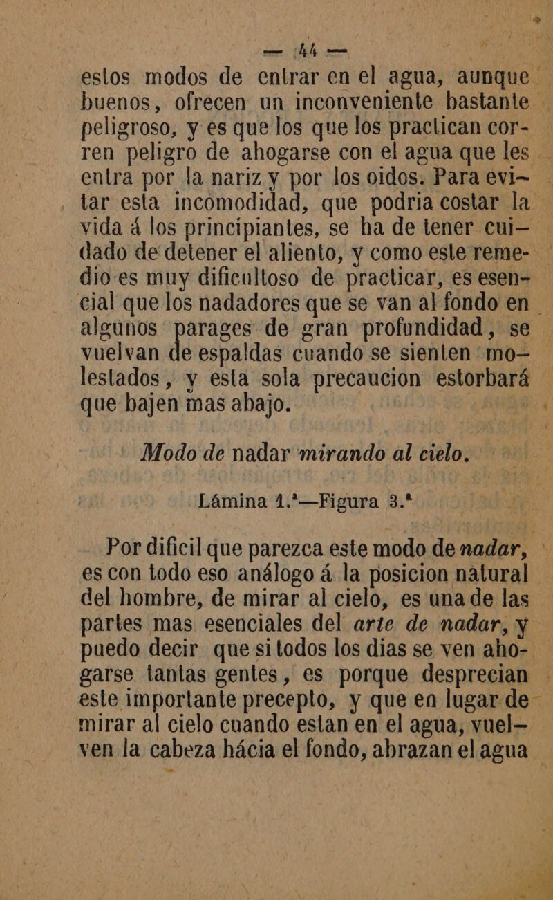 > — hh — Mn estos modos de entrar en el agua, aunque buenos, ofrecen un inconveniente bastante - peligroso, y es que los que los praclican cor- ren peligro de ahogarse con el agua que les - entra por la nariz y por los oidos. Para evi- tar esta incomodidad, que podria costar la vida á los principiantes, se ha de tener cui- dado de detener el aliento, y como esle reme- dio-es muy dificultoso de practicar, es esen- cial que los nadadores que se van al fondo en algunos parages de gran profundidad, se vuelvan de espaldas cuando se sienten mo lestados , y esta sola precaucion estorbará u que bajen mas abajo. HER à Modo de nadar mirando al cielo. Lámina 1.*—Figura 3.* Por dificil que parezca este modo de nadar, es con todo eso análogo á la posicion natural del hombre, de mirar al cielo, es una de las partes mas esenciales del arte de nadar, y puedo decir que si todos los dias se ven aho- garse tantas gentes, es porque desprecian este importante precepto, y que en lugar de - mirar al cielo cuando estan en el agua, vuel— ven la cabeza hácia el fondo, abrazan el agua a, LES