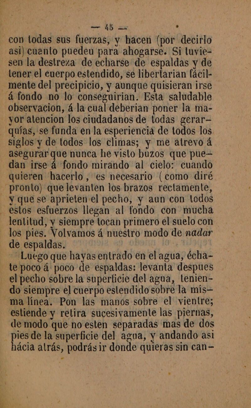 con todas sus fuerzas, y hacen (por decirlo asi) cuento puedeu para ahogarse. Si luvie- sen la destreza de echarse de espaldas y de tener el cuerpo estendido, se libertarian fácil- . mente del precipicio, y aunque quisieran irse á fondo no lo conseguirian. Esta saludable observacion, á la cual deberian poner la ma- yor atencion los ciudadanos de todas gerar- _ quias, se funda en la esperiencia de todos los. siglos y de todos los climas; y me atrevo á asegurar que nunca he visto buzos que pue- dan irse 4 fondo mirando al cielo: cuando quieren hacerlo, es necesario (como diré - pronto) que levanten los brazos rectamente, y que se aprieten el pecho, y aun con tedos - estos esfuerzos llegan al fondo con mucha lentitud, y siempre tocan primero él suelo con los pies. Volvamos á nuestro modo de nadar de espaldas. xi “Luego que hayas entrado en el agua, écha- te poco á poco de espaldas: levanta despues - el pecho sobre la superficie del agua, lenien- do siempre el cuerpo eslendido sobre la mis ma línea. Pon las manos sobre el vientre; estiende y retira sucesivamente las piernas, de modo que no esten separadas mas de dos pies de la superficie del agua, y andando asi hácia alrás, podrásir donde quieras sin can- -