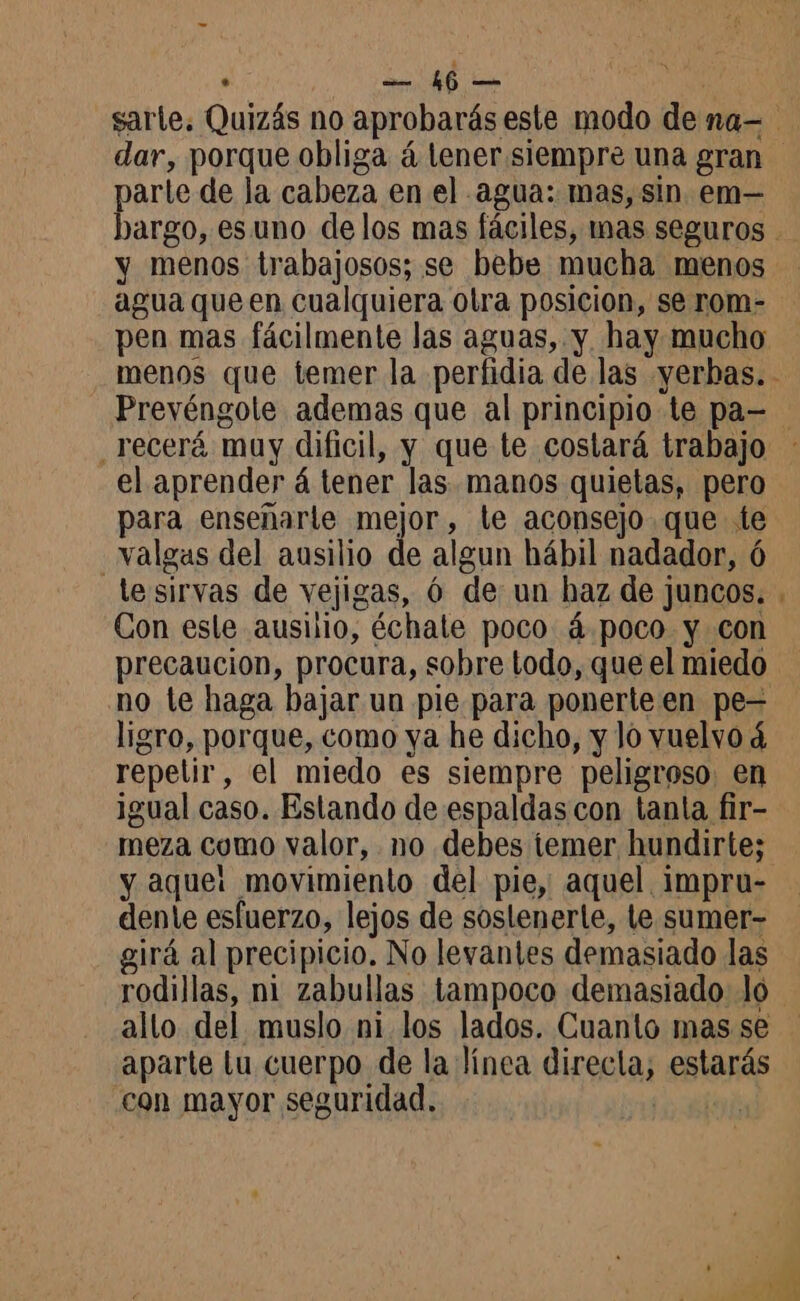 »* ms 16 — arte de la cabeza en el agua: mas, sin em— y menos trabajosos; se bebe mucha menos agua que en cualquiera otra posicion, se rom- pen mas fácilmente las aguas, y. hay mucho Prevéngole ademas que al principio te pa— el aprender á tener las. manos quietas, pero para enseñarle mejor, le aconsejo que te valgas del ausilio de algun hábil nadador, 6 lesirvas de vejigas, 6 de un haz de juncos. Con esle ausilio, échale poco 4 poco y con precaucion, procura, sobre todo, que el miedo no te haga bajar un pie para ponerte en pe= ligro, porque, como ya he dicho, y lo vuelvo d repetir, el miedo es siempre peligroso. en igual caso. Estando de espaldas con tanta fir- meza como valor, no debes temer hundirte; y aque: movimiento del pie, aquel impru- dente esfuerzo, lejos de soslenerte, le sumer- girá al precipicio. No levantes demasiado las rodillas, ni zabullas tampoco demasiado lo allo del muslo ni los lados. Cuanto mas se aparte tu cuerpo de la línea directa, estarás con mayor seguridad. |