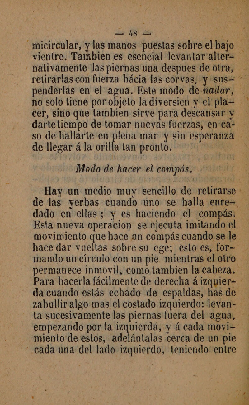 — #81 nativamente las piernas una despues de otra, penderlas en el agua. Este modo de-nadar, no solo tiene por objeto la diversien y el pla= cer, sino que tambien sirve para descansar y darte tiempo de tomar nuevas fuerzas, en ca: de llegar á la orilla tan pronto. Modo de hacer el compás. dado en ellas; y es haciendo el compás. movimiento que hace an compás cuando se le mando un círculo con un pie mientras el otro permanece inmovil, como tambien la cabeza. zabulliralgo mas el costado izquierdo: levan- ta sucesivamente las piernas fuera del agua, empezando por la izquierda, y á cada movi- miento de estos, adelántalas cerca de un pie a * E