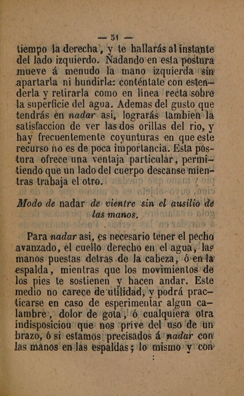 Fe | Dd e tiempo la derecha”, y te hallarás al instante mueve á menudo la mano izquierda sim apartarla ni bundirla: conténtate con ester tendrás en nadar asi, lograrás lambien la satisfaccion de ver las dos orillas del rio, y hay frecuentemente coyunturas en que este recurso ho es de poca importancia. Esta pós- tura ofrece una ventaja particular, permi A tras trabaja el'otro. | Modo de nadar de vientre sin el ausilio de las manos. 1530-5108 Para nadar asi, es necesario tener el pecho manos puestas detras de Ja cabeza, 6-enla medio no carece de'ulilidad; y podrá prac— ticarse en caso de esperimentar algun ca— lambre, dolor de gota:''ó cualquiera otra indisposiciou que: nos ‘prive del uso ‘de ‘ün brazo, 6 si estamos precisados á'nadar con las mános en las espaldas; lo: mismo y'con