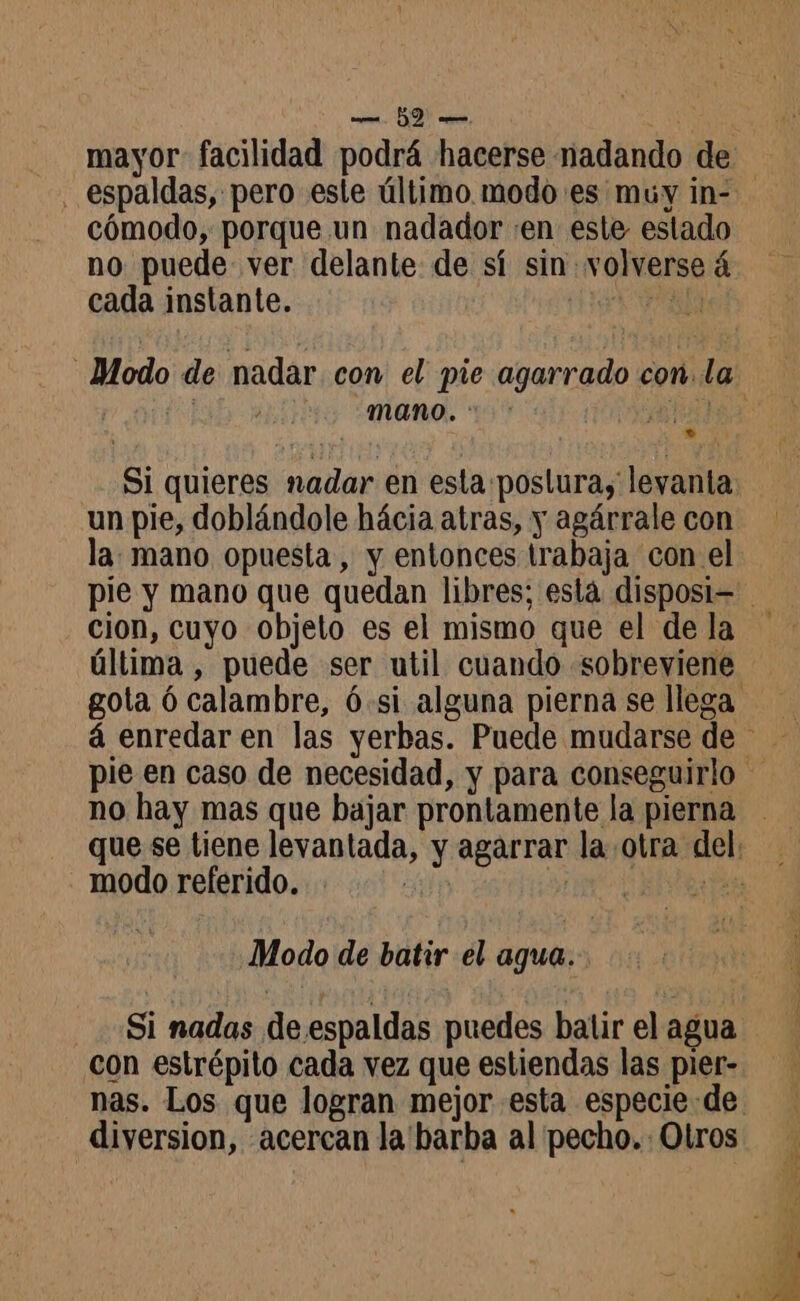 mayor facilidad podrá hacerse nadando de cómodo, porque un nadador «en este estado no puede ver delante de sí sin volverse à cada instante. Fa mano.“ : Hair Si quieres nadar en esta poslura; levanta un pie, doblándole hácia atras, y agárrale con la: mano opuesta, y entonces trabaja con el cion, cuyo objeto es el mismo que el de la última , puede ser util cuando «sobreviene no hay mas que bajar prontamente la pierna modo referido. Modo de batir el agua. Si nadas de espaldas puedes batir el agua con estrépito cada vez que estiendas las pier- diversion, «acercan la barba al pecho. Olros