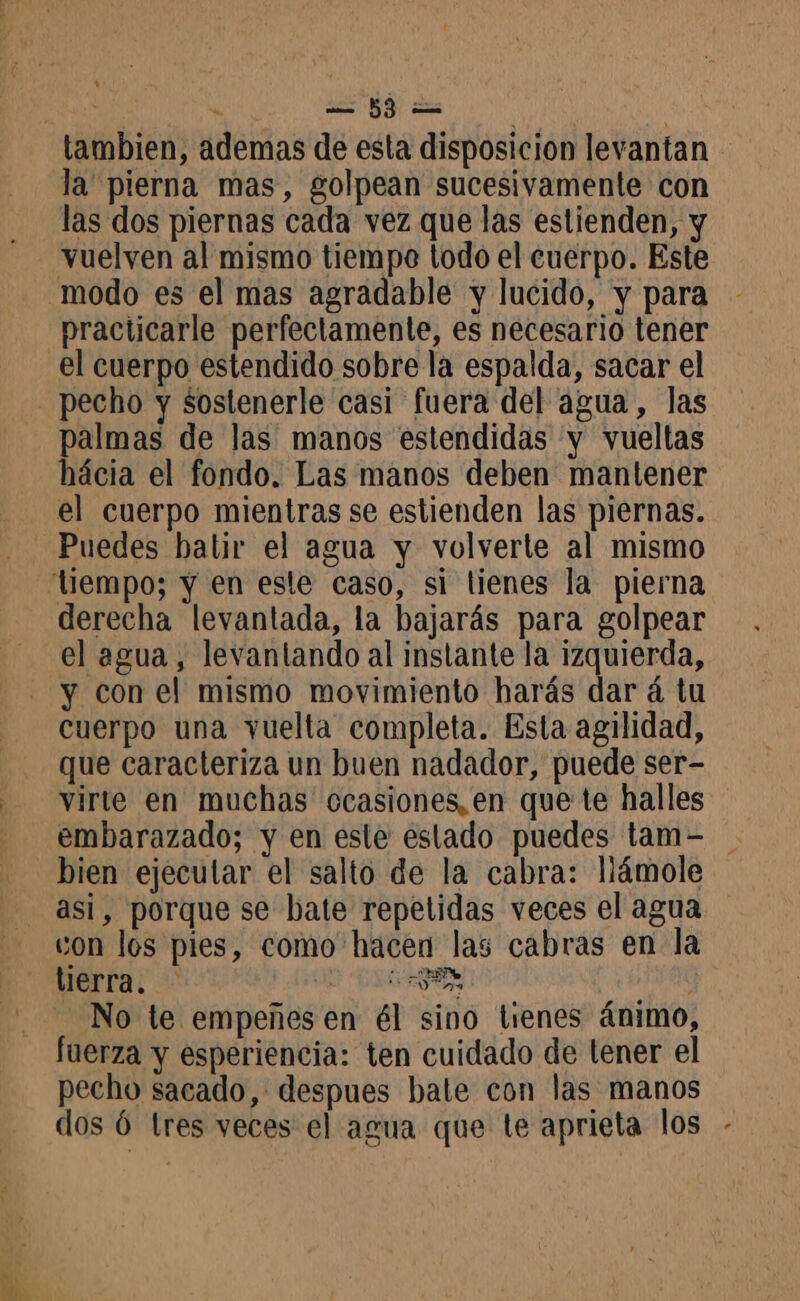pd) la pierna mas, golpean sucesivamente con las dos piernas cada vez que las estienden, y vuelven al mismo tiempe todo el cuerpo. Este practicarle perfectamente, es necesario tener el cuerpo estendido sobre la espalda, sacar el pecho y sostenerle casi fuera del agua, las palmas de las manos estendidas y vueltas hácia el fondo. Las manos deben mantener el cuerpo mientras se estienden las piernas. derecha levantada, la hbajarás para golpear el agua, levantando al instante la izquierda, y con el mismo movimiento harás dar á tu cuerpo una vuelta completa. Esta agilidad, que caracteriza un buen nadador, puede ser- virte en muchas ocasiones, en que te halles embarazado; y en este estado puedes tam- bien ejecutar el salto de la cabra: llámole asi, porque se bate repetidas veces el agua con los pies, como hacen las cabras en la tierra. e - No te empeñesen él sino tienes ánimo, fuerza y esperiencia: ten cuidado de lener el pecho sacado, despues bate con las manos dos Ó tres veces el agua que te aprieta los -