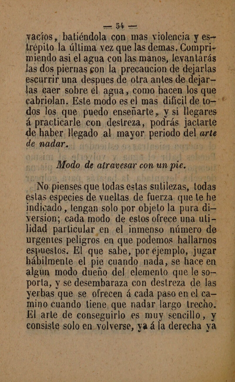 vacíos, batiéndola con mas violencia y es- trépito la última vez que las demas, Compri- miendo asi el agua con las manos, levantarás las dos piernas gon la precaucion de dejarlas escurrir una despues de. otra antes de dejar— las caer sobre él, agua, como hacen los que dos los que. puedo enseñarte, y si llegares de nadar. Modo de atravesar con un pie. No pienses que todas estas sutilezas, todas estas especies de vueltas de fuerza. que te he version; cada modo de estos ofrece una uli- urgentes peligros en que podemos hallarnos espuestos. El que sabe, por ejemplo, jugar hábilmente el pie cuando nada, se hace en algun modo dueño del elemento que le so- porta, y se desembaraza con destreza de las mino cuando tiene, que nadar largo trecho. El arte de conseguirlo es muy sencillo, y consiste solo en volverse, ya á la derecha ya