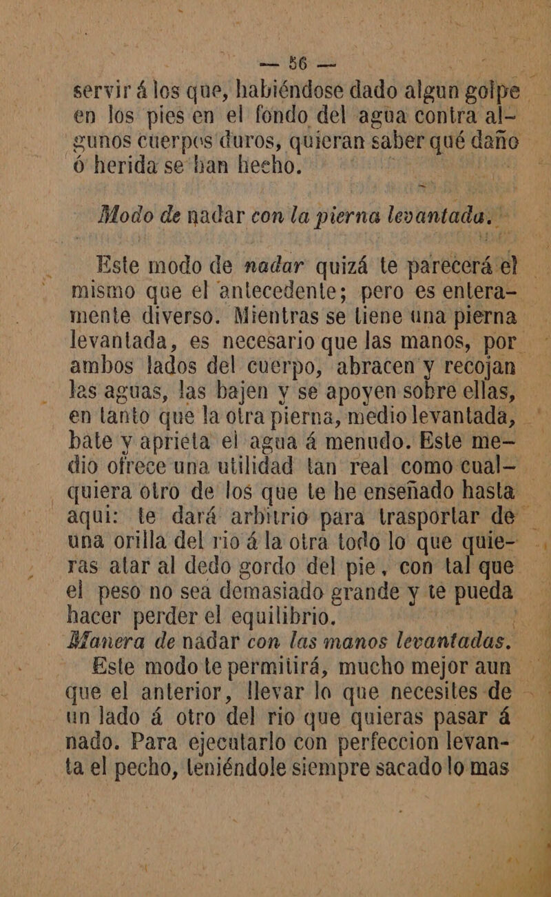 o en los pies en el fondo del agua contra al- gunos cuerpos duros, quieran saber qué daño 6 herida se ban hecho. | y e Modo de nadar con la pierna levantada. A mente diverso. Mientras se liene una pierna ambos lados del cuerpo, abracen y recojan las aguas, las bajen y se apoyen sobre ellas, bate y aprieta el agua á menudo. Este me- quiera otro de los que le he enseñado hasta: una orilla del rio á la otra todo lo que quie- el peso no sea demasiado grande y té pueda hacer perder el equilibrio. - Manera de nadar con las manos levantadas. un lado á otro del rio que quieras pasar 4 nado. Para ejecutarlo con perfeccion levan- ta el pecho, leniéndole siempre sacado lo mas